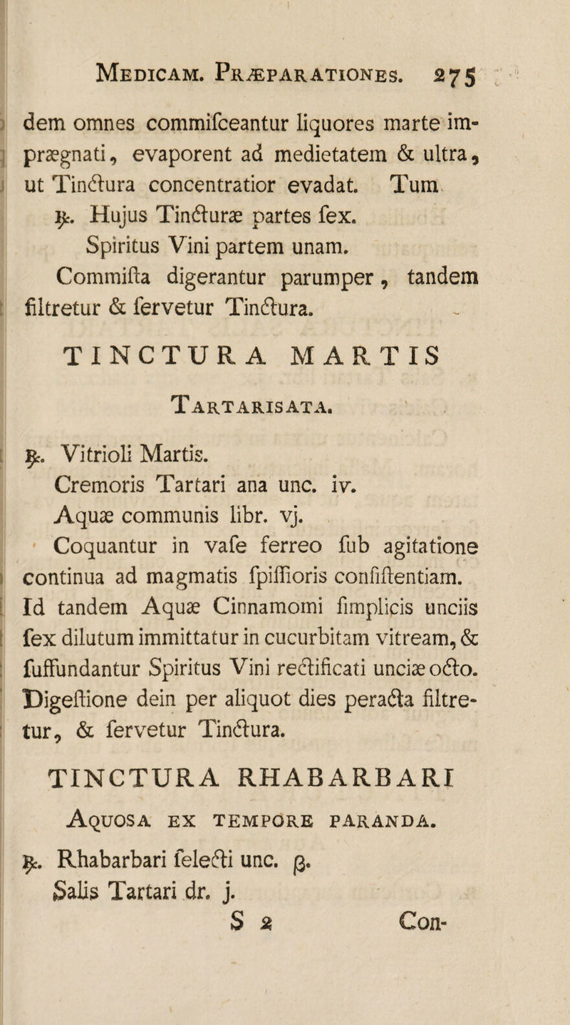 dem omnes commifceantur liquores marte im¬ praegnati, evaporent ad medietatem & ultra, ut Tindura concentratior evadat. Tum \y. Hujus Tindurae partes fex. Spiritus Vini partem unam. Commifta digerantur parumper, tandem filtretur & fervetur Tindura. TINCTURA MARTIS Tartarisata. ifc. Vitrioli Martis. Cremoris Tartari ana unc. iv. Aquae communis libr. vj. Coquantur in vafe ferreo fub agitatione continua ad magmatis fpiifioris confidentiam. Id tandem Aquae Cinnamomi fimplicis unciis fex dilutum immittatur in cucurbitam vitream, & fuffundantur Spiritus Vini redificati unciae odo. Digeftione dein per aliquot dies perada filtre¬ tur, & fervetur Tinctura. TINCTURA RHABARBARI Aquosa ex tempore paranda. Rhabarbari feledi unc. (3. Salis Tartari dr. j. S 2 Con-