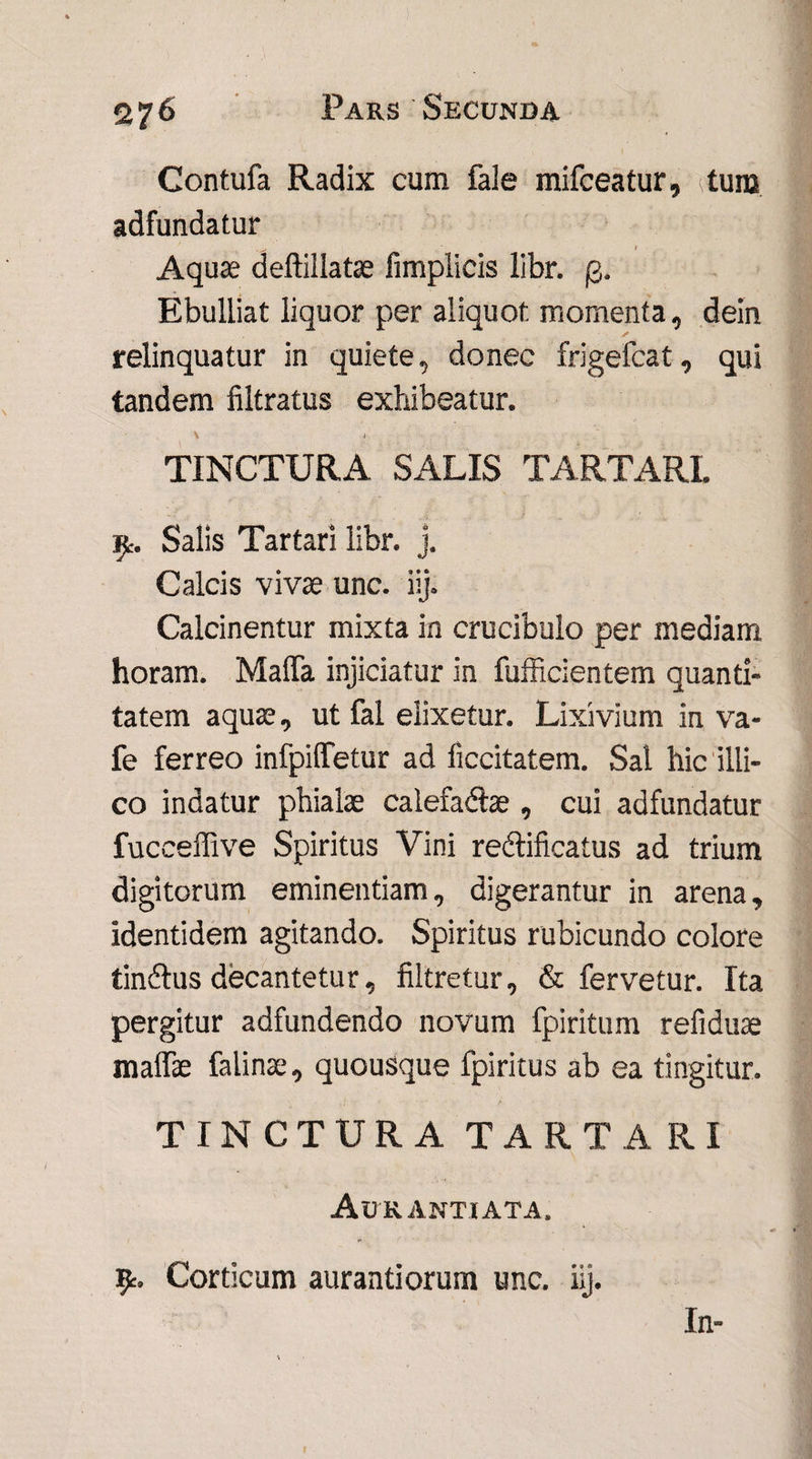 Contufa Radix cum faie mifceatur, tum adfundatur . / Aquas deftillatse fimplicis libr. £. Ebulliat liquor per aliquot momenta, dein ✓ relinquatur in quiete, donec frigefcat, qui tandem filtratus exhibeatur. \ 1 TINCTURA SALIS TARTARI. Salis Tartari libr. j. Calcis vivae unc. iij. Calcinentur mixta in crucibulo per mediam horam. Maffa injiciatur in fufficientem quanti¬ tatem aquae, ut fal elixetur. Lixivium in va- fe ferreo infpiffetur ad ficcitatem. Sal hic iili- co indatur phialae calefadlae , cui adfundatur fucceffive Spiritus Vini rectificatus ad trium digitorum eminentiam, digerantur in arena, identidem agitando. Spiritus rubicundo colore tindlus decantetur, filtretur, & fervetur. Ita pergitur adfundendo novum fpiritum refiduae maffie falinae, quousque fpiritus ab ea tingitur. TINCTURA TARTARI Aurantiata. Corticum aurantiorum unc. iij. In-
