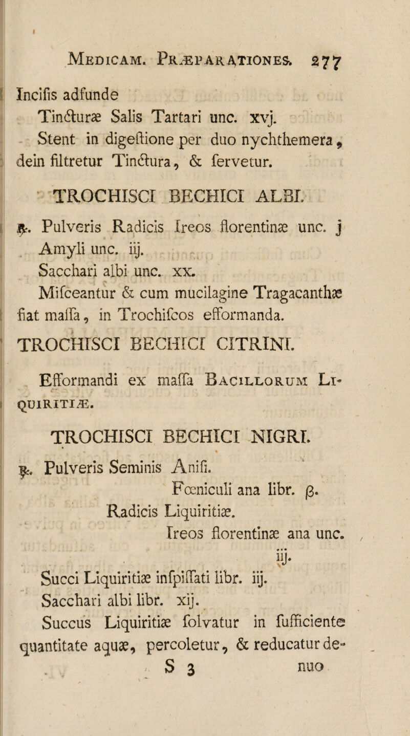 Medicam. Pr.ep arationes. 277 Incilis adfunde Tindurae Salis Tartari une. xvj. Stent in digeftione per duo nychthemera , dein filtretur Tinctura, & fervetur. • TROCHISCI BECHICI ALBI. fy. Pulveris Radicis freos florentinae unc. j Amyli unc. iij. Sacchari albi unc. xx. Mifceantur & cum mucilagine Tragacanthas fiat mafla, in Trochifcos efformanda. TROCHISCI BECHICI CITRINI. Efformandi ex malTa Bacillorum Lt* C' QUIRITIA5. TROCHISCI BECHICI NIGRI. Pulveris Seminis Anili. Fccniculi ana libr. Radicis Liquiritice. Ireos florentinae ana unc. . . • HI* Succi Liquiritiae infpiflati libr. iij. Sacchari albi libr. xij. • I • * Succus Liquiritiae folvatur in fufficiente quantitate aquae, percoletur, & reducatur de-