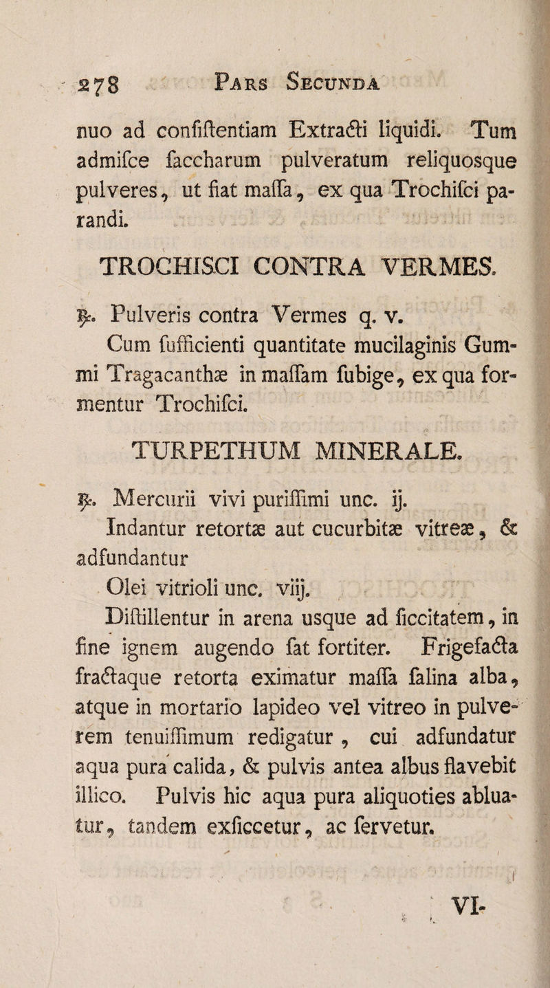 nuo ad confidentiam Extra&i liquidi. Tum admifce faccharum pulveratum reliquosque pulveres, ut fiat mafia, ex qua Trochifci pa¬ randi. TROCHISCI CONTRA VERMES. ty. Pulveris contra Vermes q. v. Cum fufficienti quantitate mucilaginis Gum- mi Tragacanthae inmaflam fubige, ex qua for¬ mentur Trochifci. TURPETHUM MINERALE. Jjt. Mercurii vivi puriffimi unc. ij. Indantur retortae aut cucurbitae vitreae, & adfundantur Olei vitrioli unc. viij. Diftillentur in arena usque ad ficcitatem, in fine ignem augendo fat fortiter. Frigefadla fra&aque retorta eximatur mafia falina alba, atque in mortario lapideo vel vitreo in pulve¬ rem tenuiffimum redigatur, cui adfundatur aqua pura calida, & pulvis antea albus flavebit illico. Pulvis hic aqua pura aliquoties ablua¬ tur , tandem exficcetur, ac fervetur.