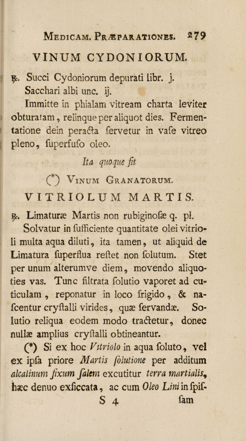 VINUM CYDONIORUM. fy. Succi Cydoniorum depurati libr. j. Sacchari albi unc. ij. Immitte in phialam vitream charta leviter obturatam, relinque per aliquot dies. Fermen- tatione dein perada fervetur in vafe vitreo pleno, fuperfufo oleo. Ita quoque fit C) V:inum Granatorum. VITRIOLUM MARTIS. 9-. Limaturae Martis non rubiginofae q. pl. Solvatur in fufficiente quantitate olei vitrio- li multa aqua diluti, ita tamen, ut aliquid de Limatura fuperflua reflet non folutum. Stet per unum alterumve diem, movendo aliquo¬ ties vas. Tunc filtrata folutio vaporet ad cu¬ ticulam , reponatur in loco frigido, & na- fcentur cryftalli virides, quae fervandae. So¬ lutio reliqua eodem modo tradetur, donec nullae amplius cryflalli obtineantur. (*) Si ex hoc Vitriolo in aqua foluto, vel ex ipfa priore Martis (olutione per additum alcalinum fixum falem excutitur terra martialis, haec denuo exficcata, ac cum Oleo Lini in fpif- S 4 fam