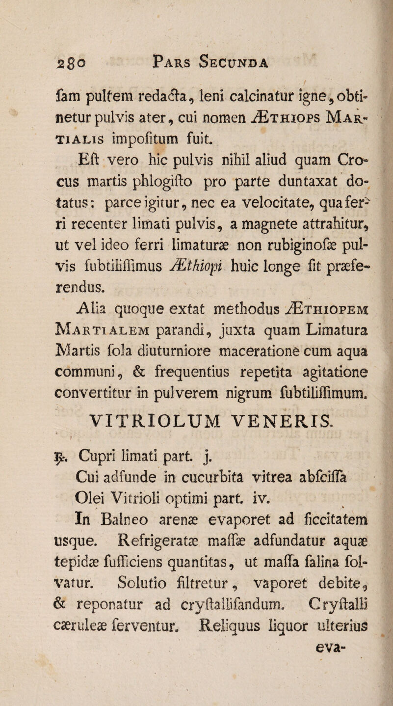 fam pultem reda&a, leni calcinatur igne,obti¬ netur pulvis ater, cui nomen ^Ethiops Mar¬ tialis impofitum fuit. Eft vero hic pulvis nihil aliud quam Cro¬ cus martis phlogifto pro parte duntaxat do¬ tatus: parce igitur, nec ea velocitate, qua fer¬ ri recenter limati pulvis, a magnete attrahitur, ut vel ideo ferri limaturae non rubiginofae pul¬ vis fubtiliflimus JEthiopi huic longe fit praefe¬ rendus. Alia quoque extat methodus ^Ethiopem Martialem parandi, juxta quam Limatura Martis fola diuturniore maceratione cum aqua communi, & frequentius repetita agitatione convertitur in pulverem nigrum fubtiliffimum. VITRIOLUM VENERIS. i . .. \ • i ■ ty. Cupri limati part j. Cui adfunde in cucurbita vitrea abfciffa Olei Vitrioli optimi part. iv. In Balneo arenae evaporet ad ficcitatem usque. Refrigeratae maffae adfundatur aquae tepidae fufficiens quantitas, ut mada falina fol- vatur. Solutio filtretur, vaporet debite, & reponatur ad cryftallifandum. Cryftalli caeruleae ferventur. Reliquus liquor ulterius eva-