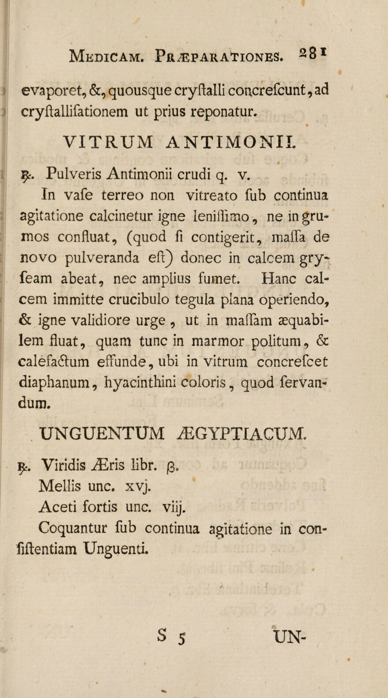 evaporet, &, quousque cryfialli concrefcunt, ad cryflallifationem ut prius reponatur. VITRUM ANTIMONII. fy. Pulveris Antimonii crudi q. v. In vafe terreo non vitreato fub continua agitatione calcinetur igne lenifiimo, ne in gru¬ mos confluat, (quod fi contigerit, maffa de novo pulveranda efl) donec in calcem gry- feam abeat, nec amplius fumet. Hanc cal¬ cem immitte crucibulo tegula plana operiendo, & igne validiore urge , ut in maffam sequabi- lem fluat, quam tunc in marmor politum, & calefa&um effunde, ubi in vitrum concrefcet diaphanum, hyacinthini coloris, quod fervan- dum. UNGUENTUM /EGYPTIACUxM. £. Viridis /Eris libr. 3. Mellis unc. xvj. Aceti fortis unc. viij. Coquantur fub continua agitatione in con- fiftentiam Unguenti.