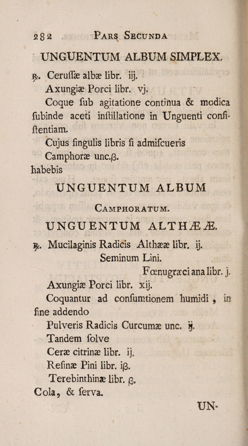 UNGUENTUM ALBUM SIMPLEX, jp. Ceruffie albae libr. iij. Axungiae Porci libr. vj. Coque fub agitatione continua & modica fubinde aceti inftillatione in Unguenti conii- flenti a m. Cujus lingulis libris fi admifcueris Camphorae unc.0. habebis UNGUENTUM ALBUM Camphoratum. UNGUENTUM ALTHiEiE. £. Mucilaginis Radicis Althaeae libr. ij. Seminum Lini. Fcenugraeci ana libr. j. Axungiae Porci libr. xij. Coquantur ad confumtionem humidi» in fine addendo Pulveris Radicis Curcumae unc. ij. Tandem folve Cerae citrinae libr. ij, Refinae Pini libr. i/3. Terebinthinae libr. g. Cola, & ferva.