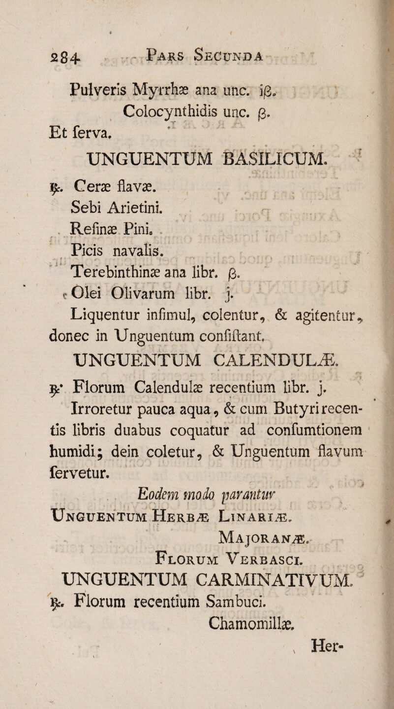 ' Pulveris Myrrhae ana unc. i/3. Colocynthidis unc. /3. Et ferva. UNGUENTUM BASILICUM. 9. Cerae flavae. Sebi Arietini. . Refinae Pini, , Picis navalis. Terebinthinae ana libr, (i. c Olei Olivarum libr. j. Liquentur infimul, colentur, & agitentur, donec in Unguentum confiftant. UNGUENTUM CALENDULAS. 9* Florum Calendulae recentium libr. j. Irroretur pauca aqua, & cum Butyri recen¬ tis libris duabus coquatur ad confumtionem humidi; dein coletur, & Unguentum flavum fervetur. Eodem modo parantur Unguentum Herbae Linarie. Majoran^e, Florum Verbasci. UNGUENTUM CARMINATIVUM, 9:. Florum recentium Sambuci. Chamomillae. , Her-