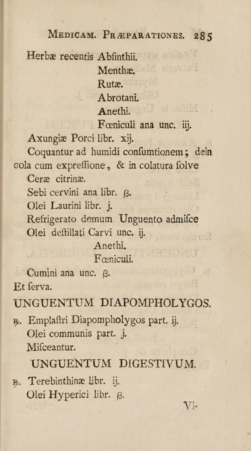 Herbae recentis Abfinthii. Menthae. Rutae. Abrotani. Anethi. Fceniculi ana unc. iij. Axungiae Porci libr. xij. Coquantur ad humidi confumtionem; dein cola cum exprelllone, & in colatura folve Cerae citrinse. Sebi cervini ana libr. (3. Olei Laurini libr. j. Refrigerato demum Unguento admifce Olei deftillati Carvi unc. ij. Anethi. Fceniculi. Cumini ana unc. /2. Et ferva. UNGUENTUM DIAPOMPHOLYGOS. Emplaftri Diapompholygos part. ij. Olei communis part. j. Mifceantur. \ UNGUENTUM DIGESTIVUM. r. Terebinthinae bbr. ij. Olei Hyperici libr. (i. Vi-