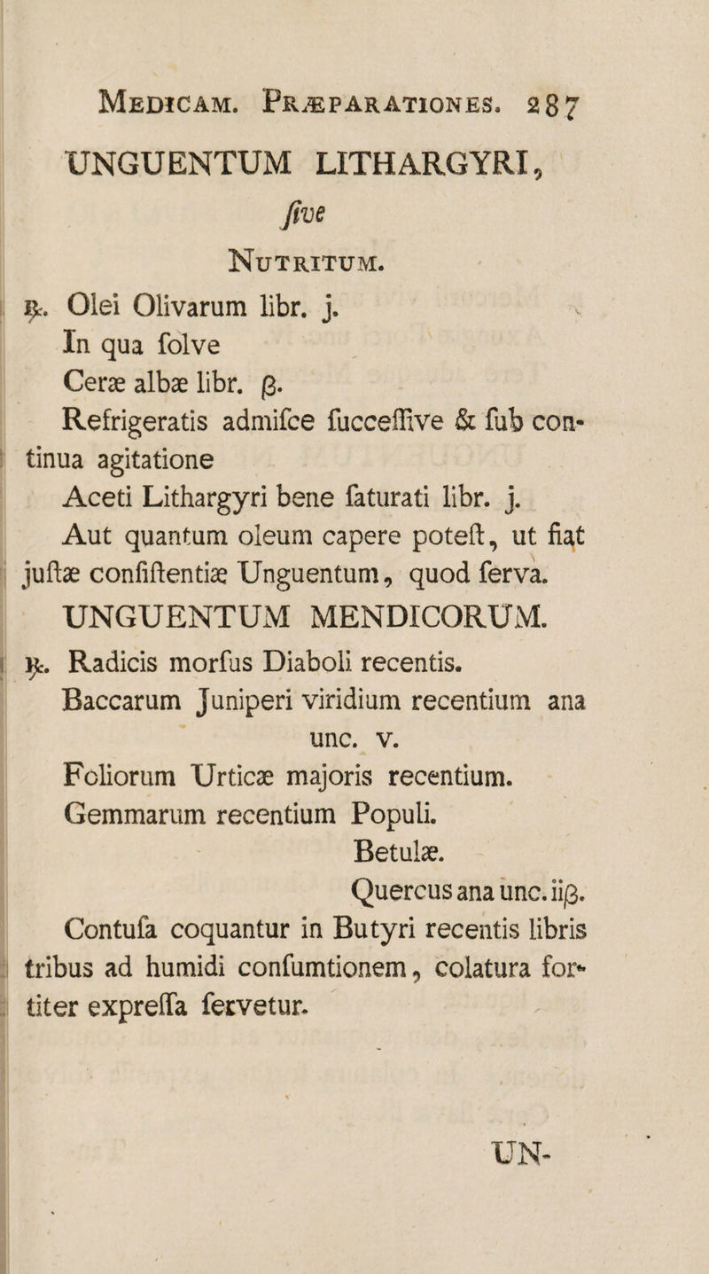 UNGUENTUM LITHARGYRI, five Nutritum. r. Olei Olivarum libr. j. In qua folve Cerae albae libr. Refrigeratis admifce fucceffive & fub con¬ tinua agitatione Aceti Lithargyri bene faturati libr. j. Aut quantum oleum capere poteft, ut fiat juftae confidentiae Unguentum, quod ferva. UNGUENTUM MENDICORUM. it. Radicis morfus Diaboli recentis. Baccarum Juniperi viridium recentium ana unc. v. Foliorum Urticae majoris recentium. Gemmarum recentium Populi. Betulae. Quercus ana unc. ii/3. Contufa coquantur in Butyri recentis libris tribus ad humidi confumtionem, colatura for¬ titer expreffa fervetur.