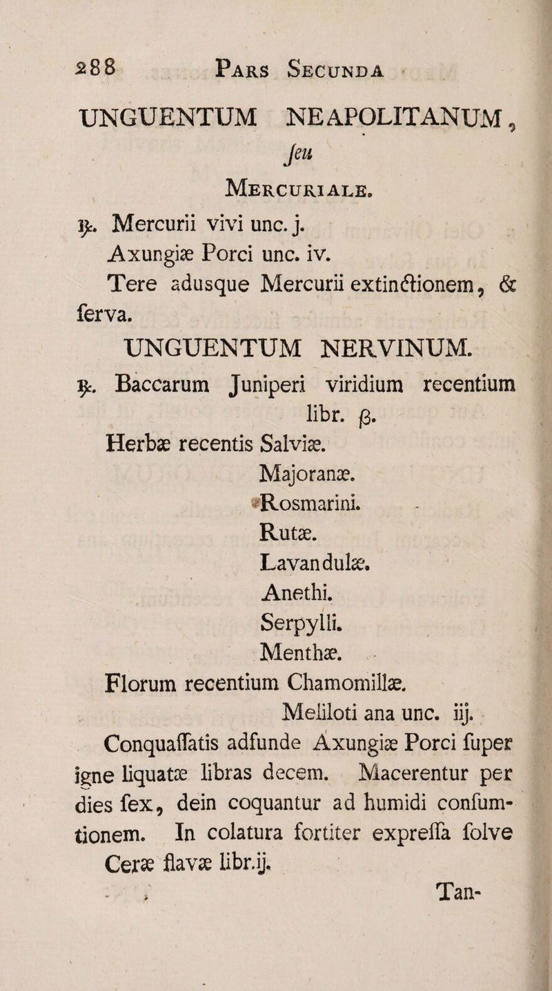 UNGUENTUM NEAPOLITANUM, Jeu Mercuriale. ijt. Mercurii vivi unc. j. Axungiae Porci unc. iv. Tere adusque Mercurii extin&ionem, & ferva. UNGUENTUM NERVINUM. iy. Baccarum Juniperi viridium recentium libr. fi. Herbae recentis Salviae. Majoranae. «Rosmarini. Rutae. Lavandulae. Anethi. Serpylli. Menthae. Florum recentium Chamomillae. Meliloti ana unc. iij. ConqualTatis adfunde Axungiae Porci fu per igne liquatae libras decem. Macerentur per dies fex, dein coquantur ad humidi confum- tionem. In colatura fortiter exprelfa folve Cerae flavae libr.ij. Tan-