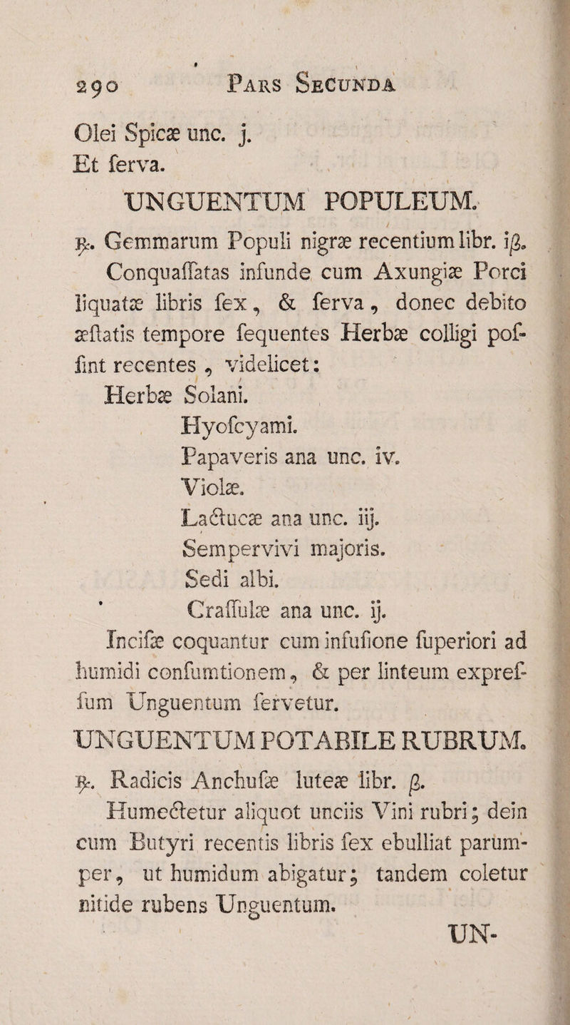 29° Olei Spicae unc. j. Et ferva. UNGUENTUM POPULEUM, t jj* Gemmarum Populi nigrae recentium libr. i$. Conquaffatas infunde cum Axungiae Porci liquatae libris fex, & ferva, donec debito seflatis tempore fequentes Herbae colligi pof- fmt recentes , videlicet: I / Herbae Solani. Hyofcyami. Papaveris ana unc. iv. Violae. Ladlucae ana unc. iij. Sempervivi majoris. Sedi albi. Cralfulae ana unc. ij. Incifae coquantur cum infufione fuperiori ad humidi confumtionem, & per linteum expref- fum Unguentum fervetur. UNGUENTUM POTABILE RUBRUM. Radicis Anchufe luteae libr. (?>. Humedletur aliquot unciis Vini rubri; dein cum Butyri recentis libris fex ebulliat parum¬ per, ut humidum abigatur; tandem coletur nitide rubens Unguentum.