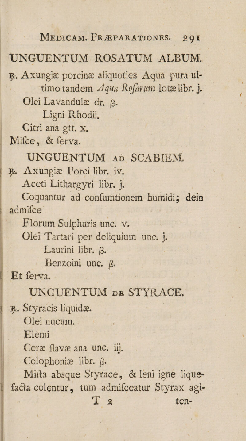 UNGUENTUM ROSATUM ALBUM. Axungiae porcinae aliquoties Aqua pura ul¬ timo tandem Jqua Rufarum lotae libr. j. Olei Lavanduke dr. p. Ligni Rhodii. Citri ana gtt. x. Mifce, & ferva. UNGUENTUM ad SCABIEM. 9% Axungiae Porci libr. iv. Aceti Lithargyri libr. j. Coquantur ad confumtionem humidi; dein admiice Florum Sulphuris unc. v. Olei Tartari per deliquium unc. j. Laurini libr. |3. Benzoini unc. f1. Et ferva. UNGUENTUM de STYRACE. fy. Styracis liquidae. Olei nucum. * Elemi Cerae flavae ana unc. iij. Colophoniae libr. [L. Mitia absque Styrace, & leni igne lique¬ facta colentur, tum admifceatur Styrax agi- T 2 ten- 1