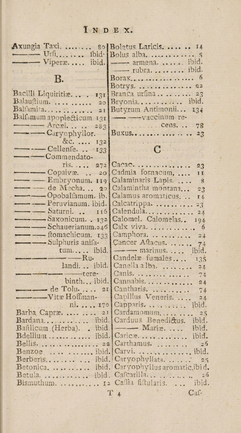 I Axungia Taxi. *. 80 • -— Urfi. ibid* -Viperae. ibici. B. Bacilli Liquiritiae. .. . 131 Balauftium. 20 Balfamba. 21 BalLrnuin apople&icum 131 • -Arcaei. 283 •—*-* Caryophyllor. &c. 132 • ----—Cellenfe. .. 133 —— -Commendato¬ ris. 272 --Copaivae. .. 20 --Embryonum. 119 --de Mecha. .. so 1——-Opobalfamum. ib. -—- — Peruvianum. ibid. • -Saturni. .. 116 «—--Saxonicum. . 132 ■-Schauerianum.246 — -ftomachicum. 133 — -Sulphuris anifa- tum. ibid.. ——~—---Ru- landi. .. ibid. ---tere- binth... ibid. — . -- de T0I11. .... 21 • --V itae Hoffinan- ni. Barba Caprae. Bardana... Bafilicum (Herba). Bdellium Bellis. Benzoe Berberis., Betonica. Betula. ., Bismuthum. Boletus Laricis. 14 Bolus alba. .. 3 -— armena. .... .. ibid. -rubra.ibid. Borax.. 6 Botrys.22 Branca urfina. 23 Bryonia. ibid. Butyrum Antimonii... 134 ---vaccinum re¬ cens. .. 78 Buxus... .. .. 23 c Cacao... 23 Cadmia fornacum. .... 11 Calaminaris Lapis. .... 8 Calamintha montana... 23 Calamus aromaticus. .. 14. Calcatrippa.. 23 Calendula...24 Calomel. Calomelas... 194 Calx viva. ... 6 Camphora. 24 Cancer Aftacus.. 74 -marinus. ibid. Candelae fumales.... 13.4 Canellaalba. 24 Canis. 74 Cannabis. 24 Cantharis... 74 Capillus Veneris. .... 24 Capparis. .. .. ibid. Cardamomum... 23 Carduus Benedictus, ibid. Maris. ibid. Carica. ibid. Carthamus. . 26 Carvi...ibid. Caryophyllata.‘ 23 170 21 ibid. ibid. . ibid. _ . 2 2 . ibid. . ibid. .......... ibid. Caryophyllusaromatic.ibid. . ibid. Cafearilla.. 26 12 C allia fiftularis. . .. ibid.