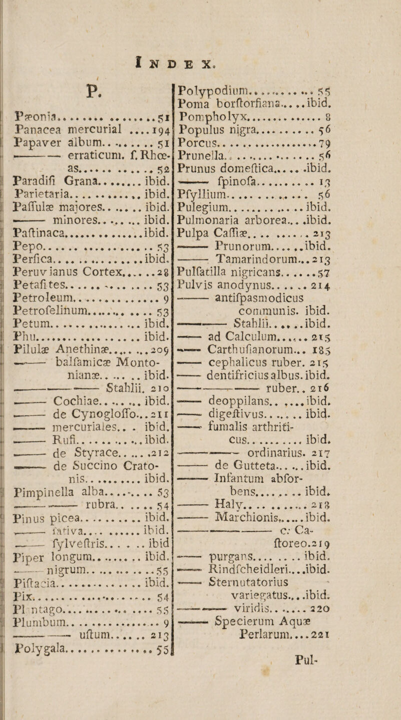 P. Pronia.*.51 Panacea mercurial ....194 Papaver album.51 -erraticum, f. Rhoe¬ as.52 Paradifi Grana.ibid. Parietaria. ibid. Pallulae maiores.ibid. - - minores.ibid. Paflinaca.ibid. Pepo.53 Perfica.ibid, Peruvianus Cortex.28 Petafites.-.53 Petroleum...... 9 Petrofelinum.53 Petum.. ... ibid. Phu.ibid. Pilulae Anethinae....209 — - balfamicae Monto- nianae.ibid. ----■- Stahlii. 210 -Cochiae.ibid. -de Cynogloffo...2ii —- mercuriales.. . ibid. -- Rufi.ibid. -- de Styrace.212 ——- de Succino Crato- nis.ibid. Pimpinella alba..... 53 -— rubra.54 Pinus picea.ibid. ,—-—- fadva.ibid. ~— fylveflris.ibid Piper longum.ibid. -nigrum.55 Piftacia.ibid. Pix.54 P1 ntago.* .... 55 Plumbum.... 9 -- ullum.213 l, Polygala.55, Polypodium.... 5 5 Poma borftorfiana... ..ibid. Pompholyx.8 Populus nigra.56 Porcus.79 Prunella.l...56 Prunus domeflica.ibid. -- fpinofa.13 Pfyllium.. 5 6 Pulegium.ibid. Pulmonaria arborea... .ibid. Pulpa Cafllae.213 —-Prunorum.ibid. - Tamarindorum...2i3 Pulfatilla nigricans.57 Pulvis anodynus.. .... 214 -antifpasmodicus communis, ibid. -- Stahlii.. ** ..ibid. —— ad Calculum.2t5 -—- Carthufianorum... 18$ - cephalicus ruber. 215 -dentifricius albus, ibid. •---— ruber. .216 —— deoppilans.ibid. - digefiivus....... ibid. -- fumalis arthriti¬ cus.ibid. ---ordinarius. 217 - de Gutteta-.. ...ibid. —— Infantum abfor- bens........ ibid. - Halv.213 - Marchionist.ibid. --— C; Ca- ftoreo.219 --purgans.ibid. — Rindfcheidleri....ibid. ——- Sternutatorius variegatus... .ibid. ——— viridis.220 —— Specierum Aquae Perlarum....22i , Pul-