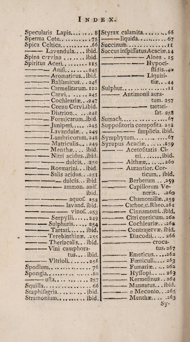 Specularis Lapis........ 8 Sperma Cete..75 Spica Celtica.66 --Lavendula.... ibid. Spina cervina.. ibid. Spiritus Aceti......... 115 ■—-— Anili.245: -—~—— Aromaticus.. ibid- --:-Balfamicus.. . 246 — -— Carmelitarum. 122 —~-- Carvi.245 ————Cochleariae.. .247 ———— Cornu Cervi.ibid. • ---Diatrion,. .. .248 — --^-Formicarum. .ibid. ----Juniperi.245 — --Xavandulae.. .249 --“Lumbricorum. 248 --—Matricalis... .249 ——Menthae.... ibid. •———Nitri acidus, .ibid. — -———— dulcis.. .250 —— Rosmarini... ibid, --Salis acidus.. .251 ——-~— dulcis... ibid • -— ammon. anif. ibid. •—_——--—_ aquoC 252 — ---lavand. ibid. -- — vinof. .253 ——-Serpylli.249 —— Sulphuris.254 ——--Tartari....ibid. . --Terebinthinae. .255 -Theriacalis.. - ibid. —-Vini camphora- tus....ibid. —-- Vitrioli...... .256 Spodium. 76 Spongia. .80 1 - ufla.... .......257 Squilla.. ....66 Staphifagria.ibid. Stramonium... ibid. JStyrax calamita.....65 -——liquida.67 Succinum.11 Succus infpilTatus Acaciae. 14 Aloes . 15 Hypoci- ftidis..4» Liquiri¬ tiae.. .44 Sulphur.11 -Antimonii aura¬ tum. 257 -.—_-.—— tartari- fat 25 $ Sumach...67 Suppofitoriacompotita 258 —— -— fimplicia. ibid. Symphytum...67 Syrupus Acaciae.259 Acetofitatis Ci¬ tri.ibid. Althaeae.... ...260 Aurantior. Cor¬ ticum.. ibid. * Berberum .. .259 - Capillorum Ve¬ neris.. .260 - Chamomillae. .259 Cichor.c.Rheo.26 e • Cinnamomi, .ibid. Citri corticum. 260 Cochleariae.. .263 --Contrajervae. ibid. -- Diacodii.266 -—croca¬ tus. 267 ——- Emeticus.262 -Foeniculi..... 263 —-Furnariae.2 62 —— Hyffopi.263 -Kermelinus.. 264 -Mannatus.. .ibid. -e Meconio.. .26.-5 —Menthae.263 Sy-