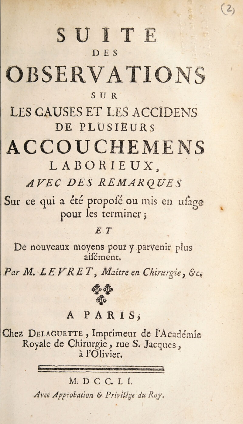 SUITE DES OBSERVATIONS SUR LES CAUSES ET LES ACCIDENS DE PLUSIEURS ACCOUCHEMENS LABORIEUX, AFEC DES REMARQUES 1 ! Sur ce qui a été propofé ou mis en ufage pour les terminer j E T - i , y De nouveaux moyens pour y parvenir plus aifément. Par M. L E ER ET} Maître en Chirurgie ? A PARIS, Chez Delaguette , Imprimeur de l’Académie Royale de Chirurgie, rue S. Jacques, à l’Olivier. M, D G C. L I, Avec Approbation & Privilège du Roy,