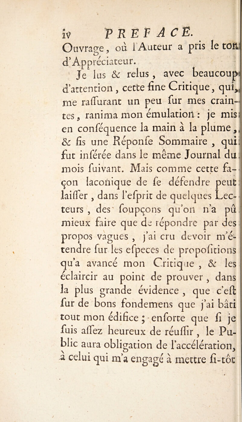 i? PREFACE. Oavrasre, où i Auteur a pris le toft d’Appréciateur. Je 1 us & relus , avec beaucoup dattention , cette fine Critique, qui* me raffinant un peu fur mes crain¬ tes,, ranima mon émulation : je mis; en conféquence la main à la plume, & fis une Réponfe Sommaire , qui. fut inférée dans le même Journal du mois fuivant. Mais comme cette fa- i cpn laconique de fe défendre peut lailfer , dans l’efprit de quelques Lec¬ teurs , des' foupçons qu’on n’a pu mieux faire que de répondre par des propos vagues , j’ai cru devoir m’é^ tendre fur les efpeces de proportions qu a avancé mon Critique , & les éclaircir au point de prouver, dans la plus grande évidence , que c’effc fur de bons fondemens que j’ai bâti tout mon édifice ; enforte que fi je luis allez heureux de réuffir , le Pu¬ blic aura obligation de l’accélération, a celui qui m’a engagé à mettre fi-tôt