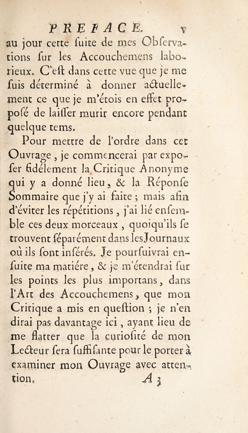 F RE F AC E, y au jour cerce faire de mes G b fer va¬ rions fur les Accouchemens labo¬ rieux. C’eft dans cette vue que je me fuis déterminé à donner a étudie-* ment ce que je m’étois en effet pro- pofé de laitier mûrir encore pendant quelque tems. Pour mettre de l’ordre dans cet O uvrage , je commencerai par expo*- fer fidèlement la Critique Anonyme qui y a donné lieu , & la Réponfe Sommaire que j’y ai faite ; mais afin d’éviter les répétitions, j’ai lié enfem- ble ces deux morceaux , quoiqu’ils fe trouvent fépar épient dans les Journaux où iis font inférés» Je pourfuivrai en- fuite ma matière, & je m’étendrai fur les points les plus importans, dans l’Art des Accouchemens 3 que mon Critique a mis en queftion ; je n’en dirai pas davantage ici, ayant lieu de me flatter que la curiofité de mon Leéteur fera fuffi faute pour le portera examiner mon Ouvrage avec attend tion, A i