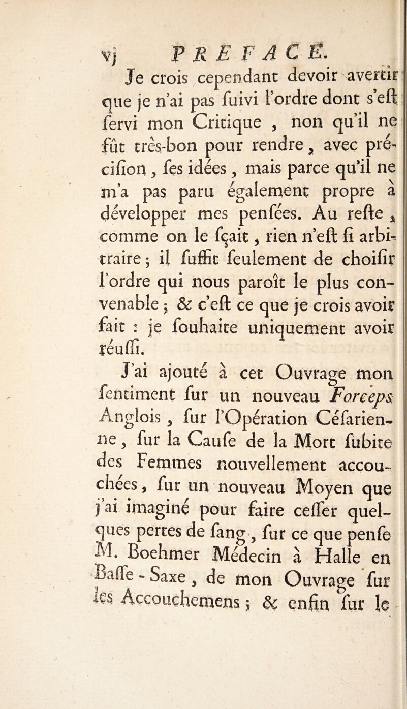vj P RE F AC E. Je crois cependant devoir avertir que je nai pas fuivi [ordre dont s’eft fervi mon Critique , non qu’il ne fût très-bon pour rendre, avec pré¬ cision , fes idées, mais parce qu’il ne m’a pas paru également propre à développer mes penfées. Au refte s comme on le fçait, lien n’eft fi arbi¬ traire j il fufKt feulement de choilîr l’ordre qui nous paroît le plus con¬ venable ; & c’eft ce que je crois avoir fait : je fouhaite uniquement avoir réuffi/ j’ai ajouté à cet Ouvrage mon fentiment fur un nouveau Forceps, Anglois 3 fur l’Opération Céfarien- ne 5 lur la Caufe de la Mort fubite des Femmes nouvellement accou-- chees, fur un nouveau Moyen que i imagine pour faire celfer quel¬ ques pertes de fang , fur ce que penfe ^1. Boehmer Médecin à Hal e en £>aue - Saxe , de mon Ouvrage fur les Âcçouçhemens j Sc enfin fur le