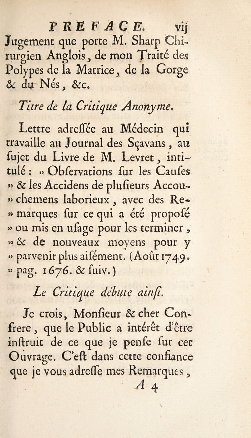 PREFACE. vi | Jugement que porte M. Sharp Chi¬ rurgien Anglois 5 de mon Traité des Polypes de la Matrice, de la Gorge 3c du Nés} 3cc. Titre de la Critique Anonyme. Lettre adreflee au Médecin qui travaille au Journal des Sçavans, au fujet du Livre de M. Levret, inti-- tu lé : » Obfervations fur les Caufes « 3c les Accidens de plufieurs Accou- « chemens laborieux, avec des Re® » marques fur ce qui a été propofé » ou mis en ufage pour les terminer , « 3c de nouveaux moyens pour y 5» parvenir plus aifément. (Août 1749» « pag. 1676. 3c fuiv. ) Le Critique débute ainfi. Je crois, Monfîeur 3c cher Con¬ frère , que le Public a intérêt d’être inftruit de ce que je penfe fur cet Ouvrage. C’eft dans cette confiance que je vous adrelfe mes Remarques , A q.