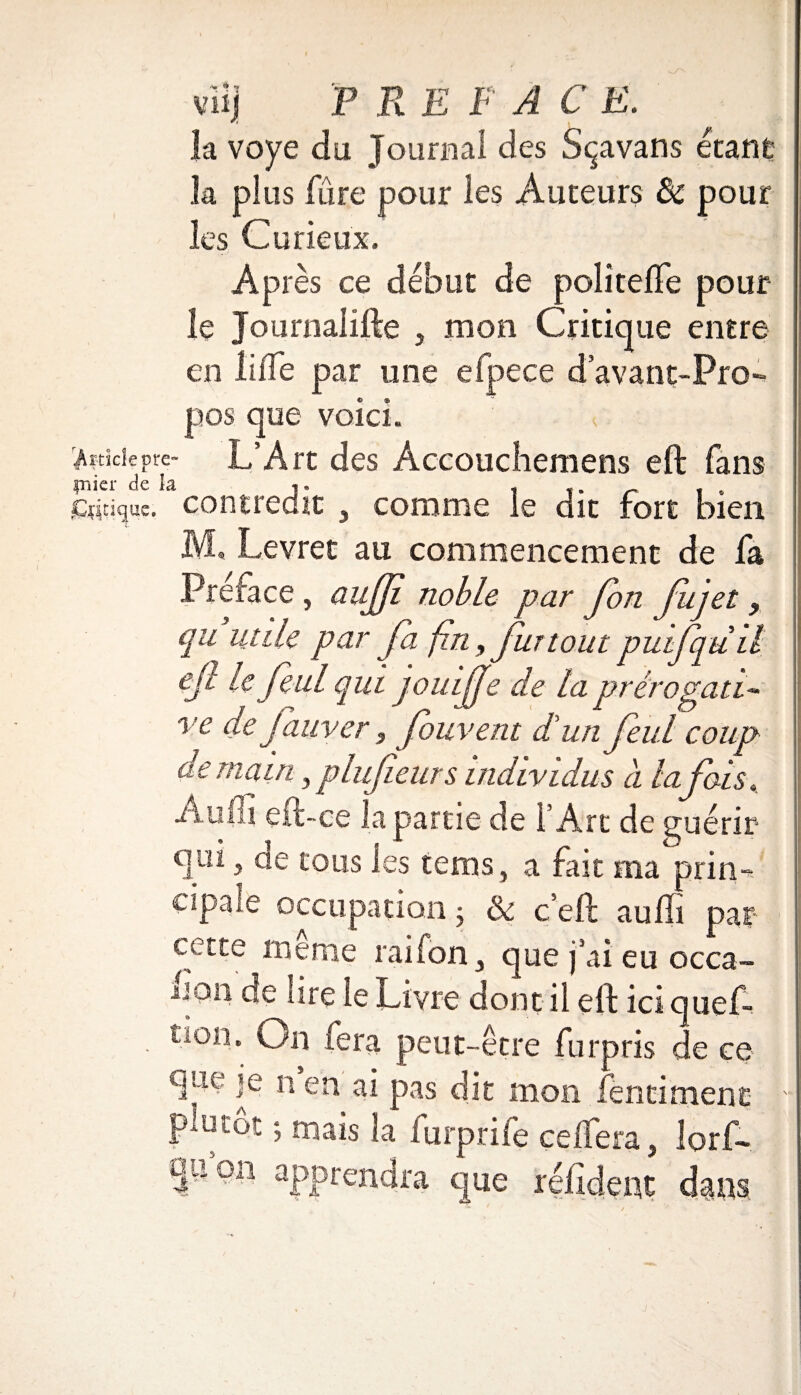 viij F F E F A C E. la voye du Journal des Sçavans étant la plus fûre pour les Auteurs & pour les Curieux. Après ce début de politeffe pour le Journaiifte , mon Critique entre en lifTe par une efpece d’avant-Pro- que voici. L’Art des Accouchemens eft fans contredit , comme le dit fort bien M, Levret au commencement de fa Préface , aujji noble par fon fujet , par fa fin, fur toutpuifqùil 'l qui jouijje de la prérogati¬ ve de fauver, fouvent d'un feul coup demain,plufeurs individus a lafois, trtie de l’Arc de guérir s tems, a fait ma prin-*- cipale occupation j & ç eft auffi par cette ^meme rai fon, que j’ai eu occa- îire le Livre dont il eft ici quef- a. On fera peut-être fur pris de ce que je n en ai pas dit mon fencimene plutôt ; mais la furprife çelfer quon apprendra que i ? i