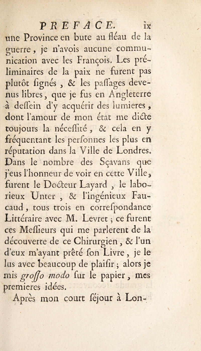 une Province en bute au fléau de la guerre , je n’avois aucune commu¬ nication avec les François. Les pré¬ liminaires de la paix ne furent pas plutôt lignés } 8c les paflages deve¬ nus libres, que je fus en Angleterre à delfein d’y acquérir des lumières , dont l’amour de mon état me diète toujours la néceffîté, & cela en y fréquentant les perfonnes les plus en réputation dans la Ville de Londres, Dans le nombre des Sçavans que j’eus l’honneur de voir en cette Ville, furent le Doèteur Layard , le labo¬ rieux Unter , & l’ingénieux Fau- caud, tous trois en correfpondance Littéraire avec M. Levrec ; ce furent ces Meilleurs qui me parlèrent de la découverte de ce Chirurgien, 8c l’un d’eux m’ayant prêté fon Livre, je le lus avec beaucoup de plailîr ; alors je mis groffo modo fur le papier, mes premières idées. Après mon court féjour à Lon~