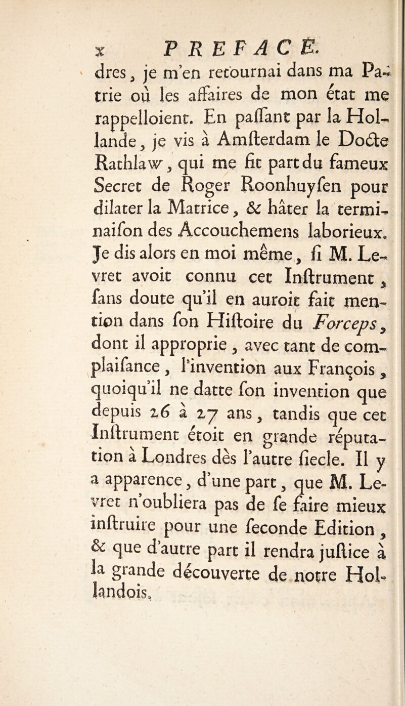 dres, je m’en retournai dans ma Pa« trie où ies affaires de mon état me rappelloient. En paflant par la Hol¬ lande , je vis à Amfterdam le Doéte Rathlaw, qui me fit part du fameux Secret de Roger Roonhuyfen pour dilater la Matrice, Ôc hâter la termi- naifon des Accouchemens laborieux. Je dis alors en moi même, fi M. Le- vret avoir connu cet Inftrument * fans doute qu’il en auroit fait men¬ tion dans fon Hiftoire du Forceps, dont il approprie , avec tant de corn- plaifance, l’invention aux François , quoiqu il ne datte fon invention que depuis z6 a zy ans, tandis que cet Infiniment étoit en grande réputa¬ tion a Londres dès l’autre fiecle. Il y a apparence, d’une part, que M. Le- vret n oubliera pas de fe faire mieux inftruire pour une fécondé Edition , & que d autre part il rendra jufiice à la grande découverte de notre Hol- landois.