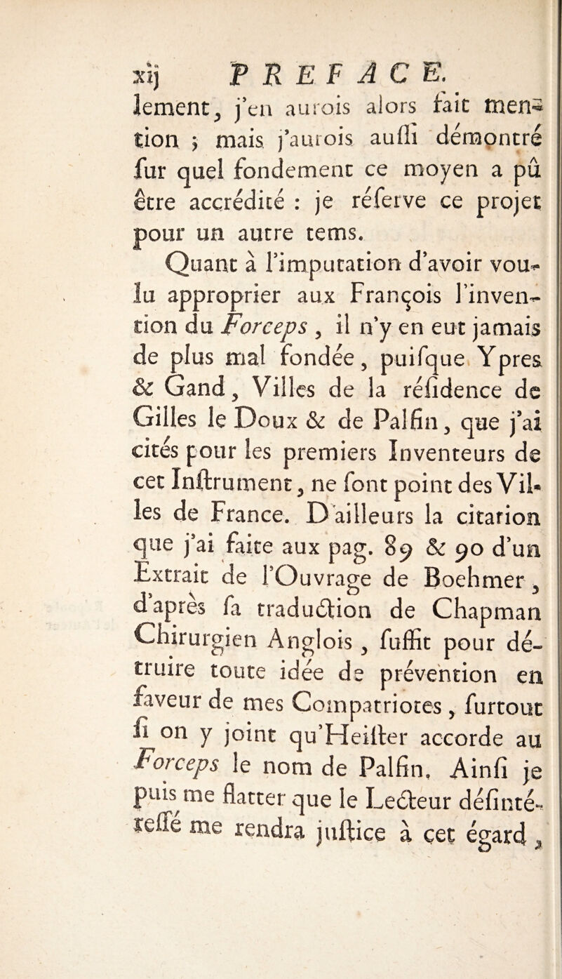 Xîj PREFACE.' îement, j’en aurais alors fait rnen« tion 5 mais j’aurois aufii démontré fur quel fondement ce moyen a pu être accrédité : je réferve ce projet pour un autre tems. Quant à l’imputation d’avoir vom- lu approprier aux François l’inven¬ tion du Forceps , il n’y en eut jamais de plus mal fondée, puifque Ypres & Gand, Villes de la réfidence de Gilles le Doux & de Pal fin, que j’ai cités pour les premiers Inventeurs de cet Inftrument, ne font point des Vil¬ les de France. D ailleurs la citarion que j’ai faite aux pag. 89 & 90 d’un Extrait de l’Ouvrage de Boehmer, d après fa traduction de Chapman Chirurgien Anglois , fiiffit pour dé¬ truire toute idée de prévention en faveur de mes Compatriotes , furtout Ji^on y joint qu’Heiiter accorde au Foi ceps le nom de Palfin, Ainfi je puis me flatter que le Leéteur définté-* ïdfé me rendra iullice à cet égard ,