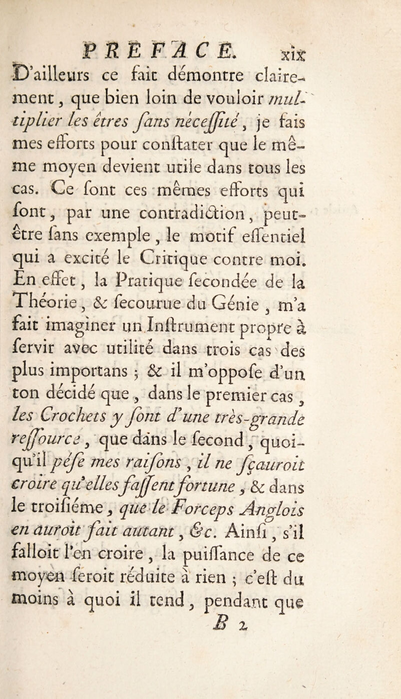 D’ailleurs ce fait démontre claire¬ ment j que bien loin de vouloir mul¬ tiplier les êtres fans ne ce (Eté % je tais mes efforts pour confia ter que le mê¬ me moyen devient utile dans tous les cas. Ce font ces mêmes efforts qui font, par une contradiction, peut- être fans exemple , le motif effenciel qui a excité le Critique contre moi. En effet, la Pratique fécondée de la Théorie , & fecoume du Génie 3 m’a fait imaginer un Infiniment propre à fervir avec utilité dans trois cas des plus importans 5 & il m’oppofe d’un ton décidé que , dans le premier cas a les Crochets y font d’une très-grande rejjource, que dans le fécond, quoi¬ qu’il péfe mes raifons , il ne fçauroit croire quellesfajfentfortune , & dans le troifîéme, que le Forceps Anglais en dur oit fait autant, &c. Ainfi, s’il falloir l’en croire , la puiffance de ce . \ », # # -L moyen feroit réduite à rien ; c’efl du moins à quoi il tend , pendant que