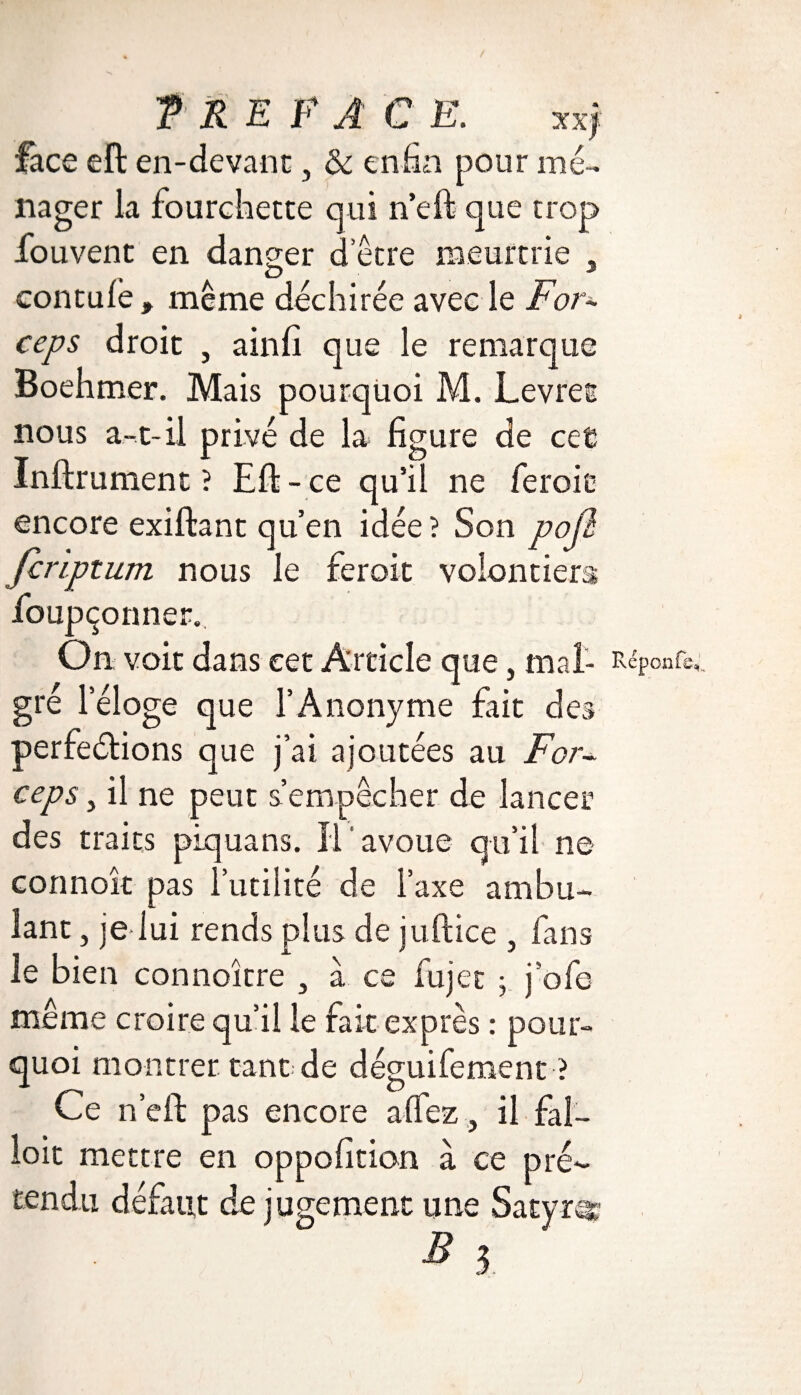T RE F A C E. Tàf lace efl en-devant, & enfin pour mé¬ nager la fourchette qui n’eft que trop fou vent en danger d’être meurtrie , , O 3 contufe , même déchirée avec le For¬ ceps droit , ainfi que le remarque Boehmer. Mais pourquoi M. Levret nous a-t-il privé de la figure de cet Infirmaient ? Efl - ce qu’il ne feroic encore exiflant qu’en idée? Son poji Jcriptum nous le feroit volontiers fioupçonner. On voit dans eet Article que, mal- Rcponfs,,. gré leloge que l’Anonyme fait des perfeélions que j’ai ajoutées au For¬ ceps , il ne peut s’empêcher de lancer des traits piquans. Il avoue qu’il ne connoît pas futilité de l’axe ambu¬ lant , je lui rends plus de juflice , fans le bien connoître , à ce lujet ; j’ofe même croire qu’il le fait exprès : pour¬ quoi montrer tant: de déguifement ? Ce n’efl pas encore affez, il fal¬ loir mettre en oppofition à ce pré¬ tendu défaut de jugement une Satyre