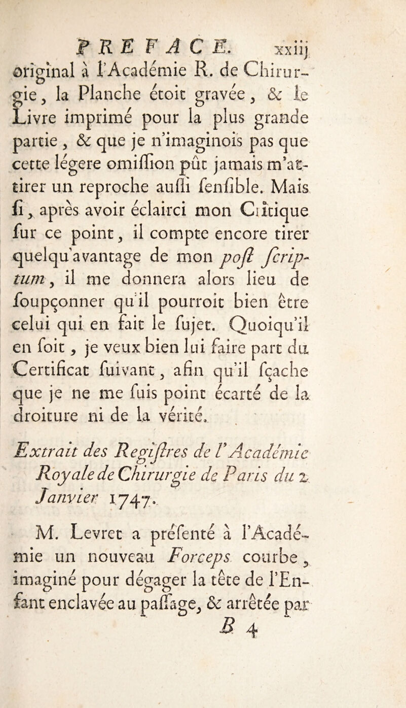 PRE F ACE, xxiij original à l’Académie R. de Chirur- O 11/ / - gie, la Planche ecoic gravee, 6c le Livre imprimé pour la plus grande partie , 6c que je n’imaginois pas que cette légère omiffion pût jamais, m'at¬ tirer un reproche aulh fenfible. Mais ûy après avoir éclairci mon Ciîtique fur ce point, il compte encore tirer quelqu avantage de mon pojî Jcrip- tum, il me donnera alors lieu de foupçonner qu il pourroit bien être celui qui en fait le fujet. Quoiqu’il en foit j je veux bien lui faire part du Certificat fuivant, afin qu’il fçache que je ne me fuis point écarté de la droiture ni de la vérité. Extrait des Regljlres de V Académi Royale de Chirurgie de Paris du i747- e M. Levret a pré Tenté a l’Acadé¬ mie un nouveau Forceps courbe 5 imaginé pour dégager la tête de l’En¬ fant enclavée au pafiage^ 6c arrêtée par B 4