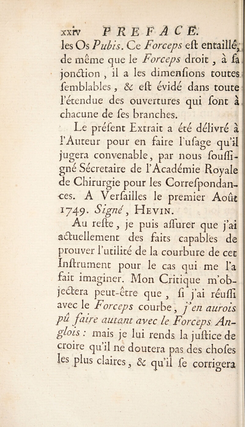les Os Pubis. Ce Forceps eft entaillé,; de même que le Forceps droit , à fa jonétion , il a les dimenfions toutes femblables, ôc eft évidé dans toute l’étendue des ouvertures qui font à chacune de fes branches. ' Le préfent Extrait a été délivré à f Auteur pour en faire Tubage qu’il jugera convenable, par nous fou (li¬ gné Secrétaire de l’Académie Royale de Chirurgie pour les Correfpondan- ces. A Verfaiiles le premier Août 1749. S igné, Hevin. Au refte, je puis alfurer que j’ai actuellement des faits capables de prouver l’utilité de la courbure de cet Infiniment pour le cas qui me Ta fait imaginer. Mon Critique m’ob¬ jectera peut-etre que , fi j’ai réufli avec le Forceps courbe, f en aurois pu jaire autant avec le Forceps An- glois : mais je lui rends, la juftice de croire qu il ne doutera pas des chofes les plus claires, & qu il fe corrigera