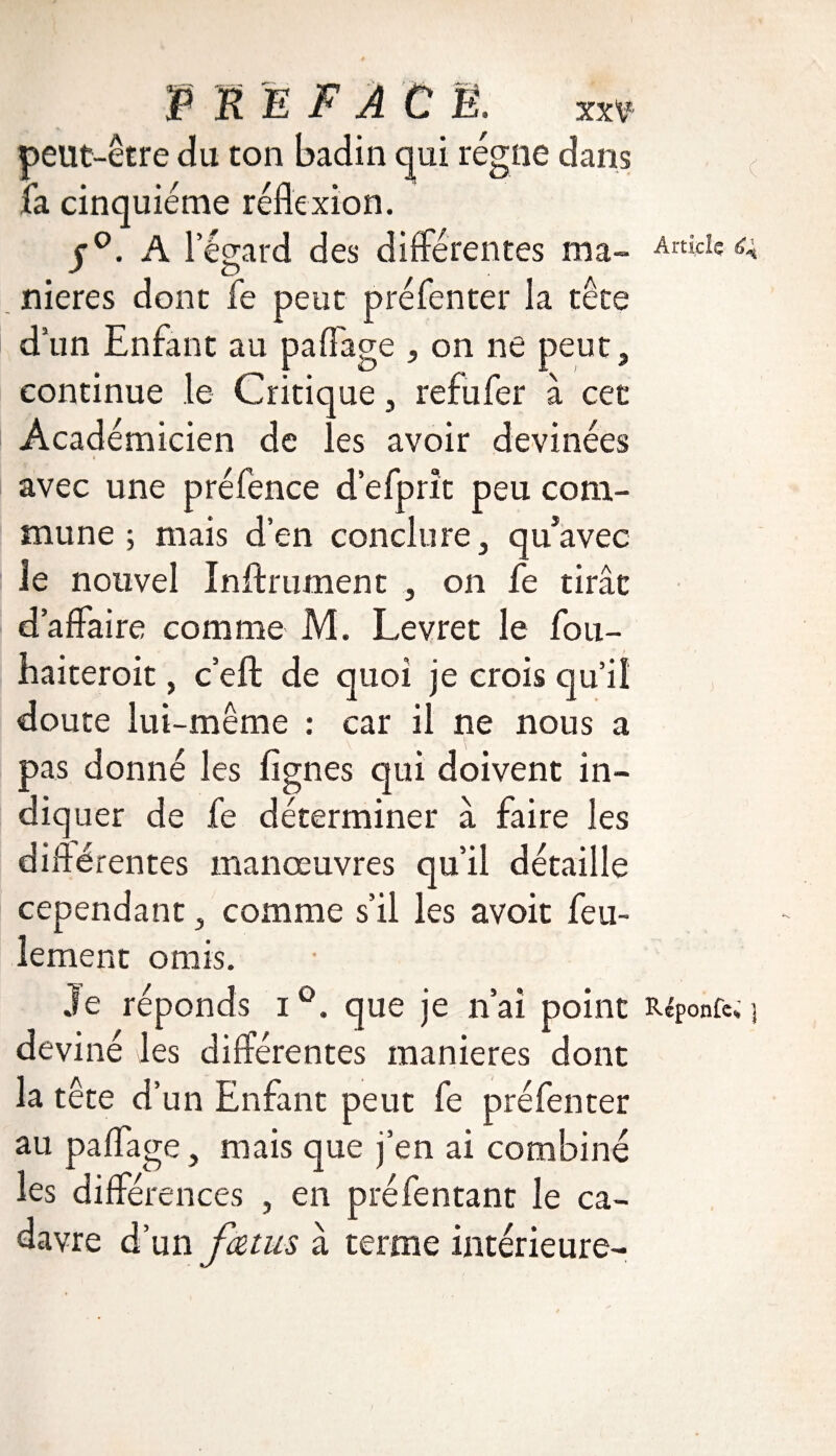 peut-être du ton badin qui régne dans la cinquième réflexion. j°. A l’égard des différentes ma¬ niérés dont fe peut préfenter la tête d’un Enfant au paffage , on ne peut, continue le Critique, refufer à cet Académicien de les avoir devinées Article 6* avec une préfence d’efprît peu com¬ mune ; mais d’en conclure, qu*avec le nouvel Infiniment , on fe tirât d’affaire comme M. Levret le fou- Eaiteroit, c’eft de quoi je crois qu’il doute lui-même : car il ne nous a k 1 pas donné les lignes qui doivent in¬ diquer de fe déterminer à faire les différentes manœuvres qu’il détaille cependant, comme s’il les avoit feu¬ lement omis. Je réponds i °. que je n’ai point Répond ] deviné les différentes maniérés dont la tête d’un Enfant peut fe préfenter au paffage , mais que j’en ai combiné les différences , en préfentant le ca¬ davre d’un fa tu s à terme intérieure-
