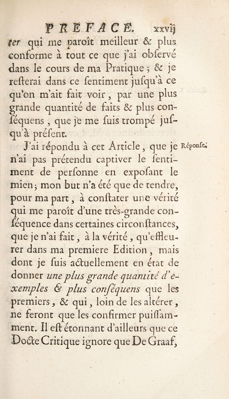f n Ë F A C É. xxvîj Ur qui me paroît meilleur & plus conforme à tout ce que j’ai obferve dans le cours de ma Pratique ; & je relierai dans ce fentiment jufqu’a ce qu’on m’ait fait voir, par une plus grande quantité de faits & plus con- féquens , que je me fuis trompé juf- qu’à préfent. J’ai répondu à cet Article , que je Répoafc; n’ai pas prétendu captiver le fenti¬ ment de perfonne en expofant le mien ; mon but n’a été que de tendre, pour ma part, à conftater une vérité qui me paroît d’une très-grande con- féquence dans certaines circon(lances, que je n’ai fait, à la vérité , qu’effleu¬ rer dans ma première Edition , mais dont je luis actuellement en état de donner une plus grande quantité d’e- ccemples & plus conjequens que les premiers, & qui, loin de les altérer, ne feront que les confirmer puiflam- ment. Il ejft étonnant d’ailleurs que ce Doéte Critique ignore que De Graaf,