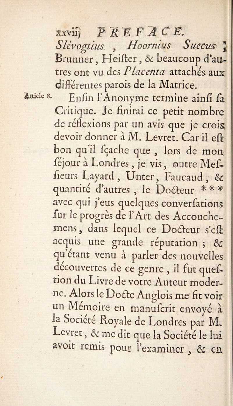 xxvîzj F F1 F 2 C F; Slévogtius , Hoormus Sue eus- j Brunner, Heifter, & beaucoup d’au¬ tres ont vu des Placenta attachés aux différentes parois de la Matrice. Enfin l’Anonyme termine ainfi là Critique. Je finirai ce petit nombre de réflexions par un avis que je crois devoir donner à M. Levret. Car il eft bon qu’il /cache que , lors de mon féjour à Londres, je vis, outre Mefi* fleurs Layard , Un ter, Faucaud , & quantité d’autres , le Doéteur * * * avec qui j’eus quelques converfations fur le progrès de l’Art des Accouche- mens, dans lequel ce Doéteur s’eil acquis une grande réputation ; & qu étant venu à parler des nouvelles decouvertes de ce genre, il fut quef- tion du Livre de votre Auteur moder¬ ne. Alors le Doéfce Anglois me fit voir un Mémoire en manuferit envoyé à la Société Royale de Londres par M. Levret, & me dit que la Société le lut avoit remis pour l’examiner , & ea