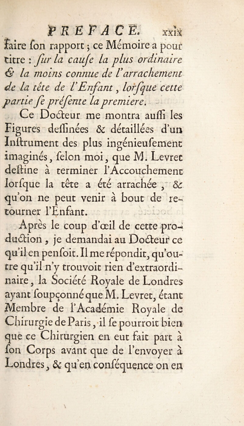 faire fon rapport ; ce Mémoire a pour titre : fur la caufe la plus ordinaire & la moins connue de Varrachement de la tète de VEnfant, lorfque cette partie fe pré fente la première. Ce Codeur me montra aulïi les Figures dellinées ôc détaillées d’un Instrument des plus ingénieufement imaginés, félon moi, que M. Levrec deftine à terminer 1’Accouchement lorfque la tête a été arrachée , & qu’on ne peut venir à bout de re¬ tourner l’Enfant. E A p rès le coup d’œil de cette pro-* dudion* je demandai au Codeur ce qu'il en penfoit. Il me répondit, qu’ou¬ tre qu’il n’y trouvoit rien d’extraordi¬ naire , la Société Royale de Londres ayant foupçonné que M. Levret, étant Membre de l’Académie Royale de Chirurgie de Paris, il fe pourroit bien que ce Chirurgien en eut fait part à fon Corps avant que de l’envoyer à Londres, & qu’en conféquence on en