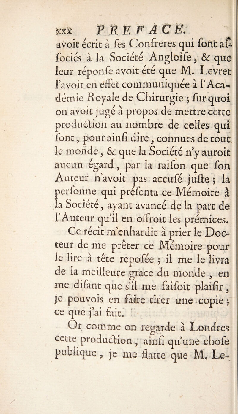 avoit écrit à Tes Confrères qui foilt a£ fociés à la Société Angloife, 6c que leur réponfe avoit été que M. Levret l’avoit en effet communiquée à l’Aca¬ démie Royale de Chirurgie ; fur quoi on avoit jugé à propos de mettre cette production au nombre de celles qui font, pour ainfî dire, connues de tout le monde, 6c que la Société n y auroit aucun égard, par la raifon que fon Auteur n’avoic pas accufé jufle ; la per fon ne qui préfenta ce Mémoire à la Société, ayant avancé de la part de l’ Auteur qu’il en offrait les prémices. Ce récit m’enhardit à prier le Doc* teur de me prêter ce Mémoire pour le lire à tête repofée 5 il me le livra de la meilleure grâce du monde , en me difant que s’il me faifoit plailîr, je pouvois en faire tirer une copie : ce que j’ai fait. Or comme on regarde à Londres cetce production, ainfî qu’une choie pu Clique, je me flatte que M, Le-