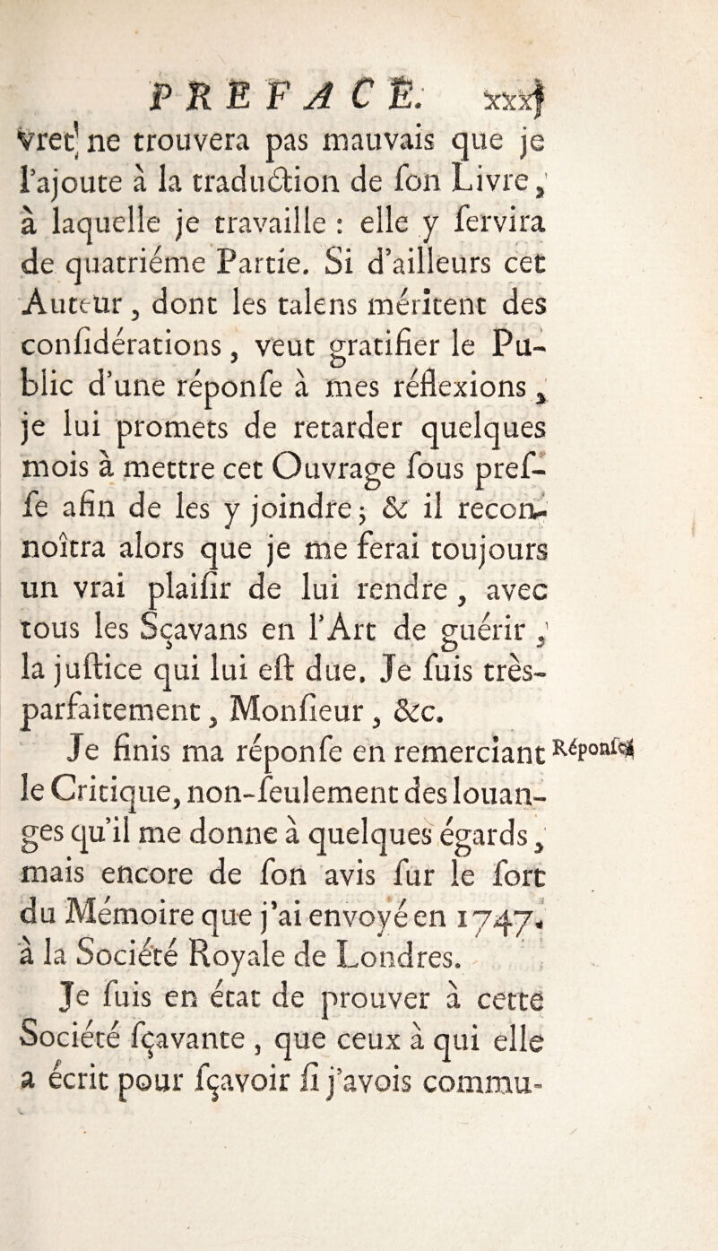 P RE F A C Ë. xxx) Vret’ ne trouvera pas mauvais que je l’ajoute à la traduéfion de fon Livre,' à laquelle je travaille : elle y fer vira de quatrième Partie. Si d’ailleurs cet Auteur j dont les talens méritent des confidérations, veut gratifier le Pu¬ blic d’ une réponfe à mes réflexions, je lui promets de retarder quelques mois à mettre cet Ouvrage fous pref- fe afin de les y joindre 3 & il recorv noîtra alors que je me ferai toujours un vrai plaifir de lui rendre, avec tous les Sçavans en l’Art de guérir la juftice qui lui eft due. Je fuis très- parfaitement , Monfieur, &c. Je finis ma réponfe en remerciant RéPon^ le Critique, non-feulement des louan- ges qu’il me donne à quelques égards, mais encore de fon avis fur le fort du Mémoire que j’ai envoyé en 1747# a la Société Royale de Londres. / ' ) Je fuis en état de prouver à cette Société fçavante , que ceux à qui elle a écrit pour fçavoir fi j’avois commu-