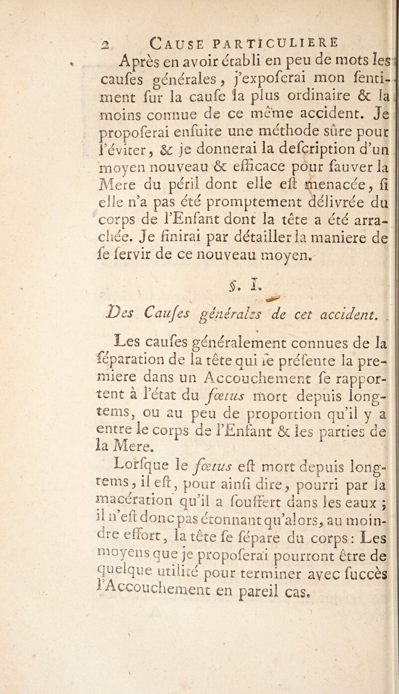 Après en avoir établi en peu de mots les caufes générales, j’expoferai mon fend¬ ra ent fur la caufe la plus ordinaire & la moins connue de ce même accident. Je propoferai enfuite une méthode sûre pour l’éviter, & je donnerai la defcription d’un moyen nouveau & efficace pour fauver la Mere du péril dont elle effc menacée, fi elle n’a pas été promptement délivrée du corps de l’Enfant dont la tête a été arra¬ chée. Je finirai par détailler la maniéré de fe fervir de ce nouveau moyen. §. L ' ' •* . CT Des Caufes générales de cet accident. % Les caufes généralement connues de la féparation de la tête qui fe préfente la pre¬ mière dans un Accouchement fe rappor¬ tent a l’état du fœtus mort depuis long- teniSj ou au peu de proportion qu’il y a entre le corps de l’Enfant & les parties de la Mere. Lorfque le fœtus eft mort depuis long- tems, il eft, pour ainfi dire, pourri par la macération qu’il a fouffert dans les eaux ; il n eft donc pas étonnant qu’alors, au moin- ure effort, la tête fe fépare du corps : Les moyens que je propoferai pourront être de quelque utilité pour terminer avec fuccès 1 Accouchement en pareil cas.
