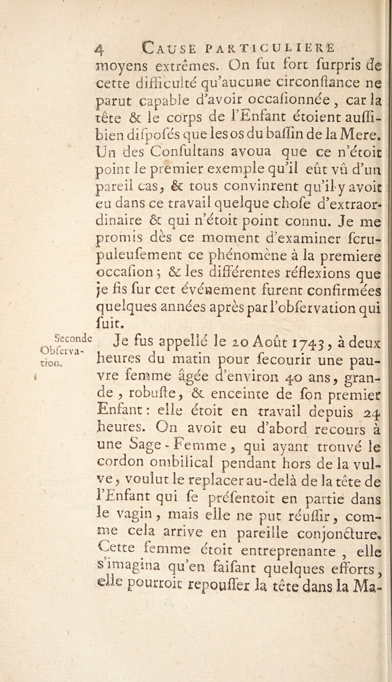 moyens extrêmes. On fut fort furpris de cette difficulté qu’aucune circonftance ne parut capable d’avoir ocealionnée , car la tête & le corps de f Enfant étoient auffi- bien difpofés que les os du baffin de la Mere. Un des Coniultans avoua que ce n’étoit point le premier exemple qu’il eût vu d’un pareil cas, & tous convinrent qu’il y avoit eu dans ce travail quelque chofe d’extraor¬ dinaire & qui n’étoit point connu. Je me pronns dès ce moment d'examiner fcru- puleufement ce phénomène à la première occafion ; & les différentes réflexions que je fis fur cet événement furent confirmées quelques années après par l’obier vation qui fuit. Seconde Je fus appellé le zo Août 1743, à deux don, heures au matin pour recourir une pau- s vre femme âgée d’environ 40 ans, gran¬ de , robufte, & enceinte de fon premier Enfant : elle étoit en travail depuis 24 heures. On avoit eu d’abord recours à une Sage - Femme , qui ayant trouvé le cordon ombilical pendant hors de la vul¬ ve, voulut le replacer au-delà de la tête de 1 Enfant qui fe préfentoit en partie dans le vagin, mais elle ne put réufiir, com¬ me cela arrive en pareille conjoncture» Cette femme étoit entreprenante , elle s imagina qu en faifant quelques efforts, elle pourrok repou fier la tête dans la Ma-