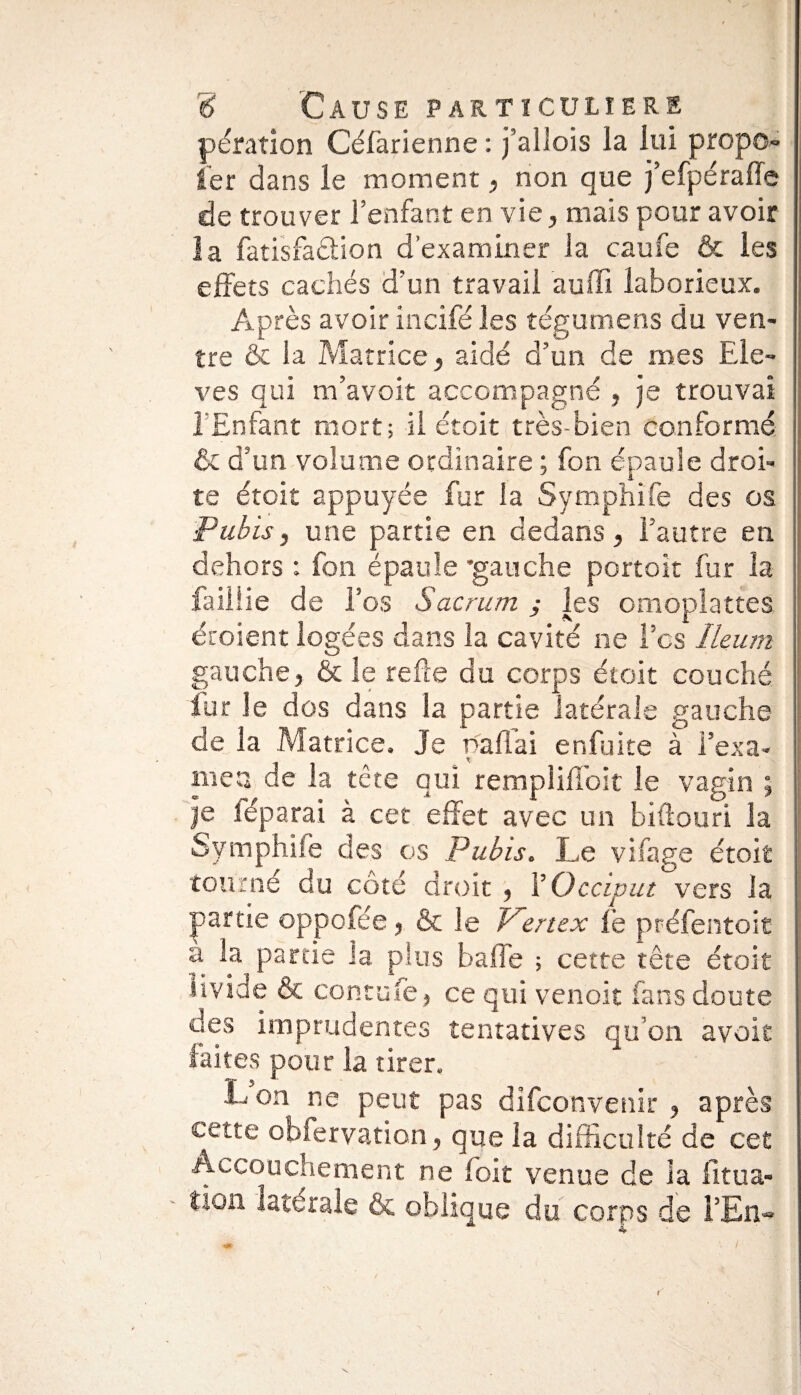 pération Céfarienne : j’aliois la lui propo- 1er dans le moment, non que j’efpérafle de trouver l’enfant en vie, mais pour avoir la fatisfa&ion d’examiner la caufe & les effets cachés d’un travail auffi laborieux. Après avoir incifé les tégumens du ven¬ tre & la Matrice, aidé d’un de mes Ele¬ vés qui m’avoit accompagné , je trouvai l’Enfant mort; il etoit très-bien conformé & d’un volume ordinaire ; fon épaule droi¬ te étoit appuyée fur la Symphife des os Pubis, une partie en dedans, l’autre en dehors : fon épaule 'gauche portoit fur la faillie de l’os Sacrum ; les omoplattes croient logées dans la cavité ne Tes Ileum gauche, & le relie du corps étoit couché fur le dos dans la partie latérale gauche de la Matrice, Je paflai enfuke à l'exa¬ men de la tête qui remplilioit le vagin ; je féparai à cet effet avec un biftouri la Symphife des os Pubis. Le vifage étoit tourné du côté droit , Y Occiput vers la partie oppofée, & le Vertex le préfentoit à la partie la plus balle ; cette tête étoit livide & contufe, ce qui venoit fans doute des imprudentes tentatives qu’on avoit faites pour la tirer, L on ne peut pas difeonvenir , après cette obfervation, que la difficulté de cet Accouchement ne foit venue de la fitua- tion latérale & oblique du corps de i’En~