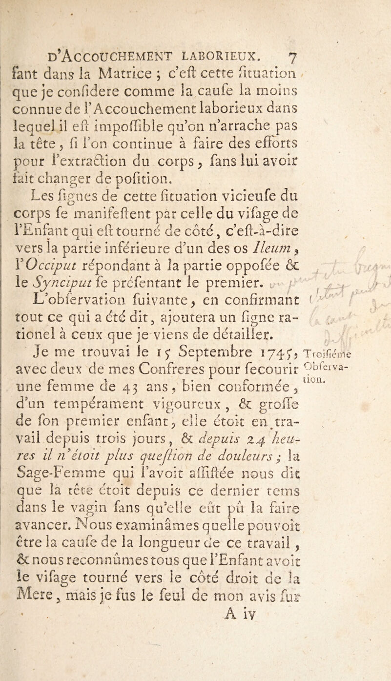 Fant dans îa Matrice ; c’eft cette fituation que je confidere comme la caufe la moins connue de l’Accouchement laborieux dans lequel il eil impoffisble qu’on n’arrache pas la tête 5 fi Ton continue à faire des efforts pour l’extraftion du corps, fans lui avoir fait changer de pofition. Les lignes de cette fituation vicieufe du corps fe manifeftent par celle du virage de l’Enfant qui efl tourné de côté, c’efl-à-dite vers la partie inférieure d’un des os îleum , Y Occiput répondant à la partie oppofée ôc le Synciput fe préfentant le premier. t - / L’obfervation fui vante, en confirmant tout ce qui a été dit, ajoutera un figne ra- tionel à ceux que je viens de détailler. Je me trouvai Je i? Septembre 1747, Troifié avec deux de mes Confrères pour fecourir f une femme de 43 ans, bien conformée, d’un tempérament vigoureux , & greffe de fon premier enfant, elle étoit en tra¬ vail depuis trois jours, & depuis 24 heu¬ res il n étoit plus queflwn de douleurs ; la Sage-Femme qui l’avoir affiliée nous dit que la tête étoit depuis ce dernier rems dans le vagin fans qu’elle eût pu îa faire avancer. Nous examinâmes quelle pouvoir être la caufe de la longueur de ce travail, &nous reconnûmes tous que l’Enfant avoir le vifage tourné vers le côté droit de la Mere, mais je fus le feul de mon avis fur A iv {IJdd t fie nie Obferva-