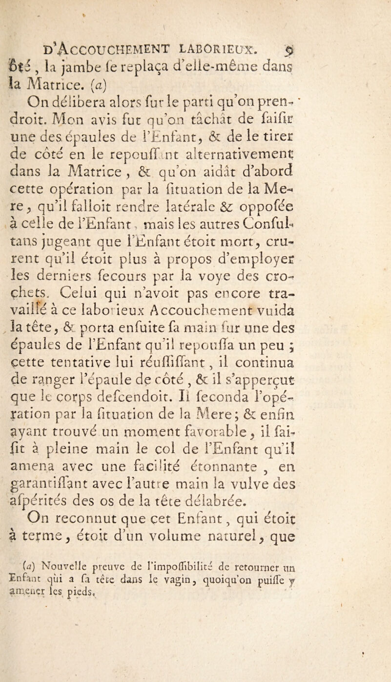 ôté , la jambe le replaça d’elle-même dans la Matrice, (a) On délibéra alors furie parti qu'onpren- ' droit. Mon avis fut qu’on tâchât de faiiïf une des épaules de l’Enfant, & de le tirer de côté en le repouff nt alternativement: dans la Matrice , & qu’on aidât d’abord cette opération par la fituation de la Me- re, qu’il falloir rendre latérale & oppofée à celle de l’Enfant » mais les autres ConfuE tans jugeant que l’Enfant étoit mort, cru¬ rent qu’il étoit plus à propos d’employer les derniers fecours par la voye des cro¬ chets, Celui qui n’avoit pas encore tra¬ vaillé à ce laborieux Accouchement vuida la tête, & porta en fuite fa main fur une des épaules de l’Enfant qu’il repoulîa un peu ; çette tentative lui réuflifiant, il continua de ranger l’épaule de côté , & il s’apperçut que le corps defcendoir. Il féconda l’opé¬ ration par la fituation de la Mere; & enfin ayant trouvé.un moment favorable, il fai- fit à pleine main le col de l’Enfant qui! amena avec une facilité étonnante , en garantifiant avec l’autre main la vulve des afpérités des os de la tête délabrée. On reconnut que cet Enfant, qui étoit à terme, étoit d’un volume naturel, que {à) Nouvelle preuve de l’impodibilité de retourner un Enfant qui a fa telle dans le vagin 3 quoiqu’on puifle j amener les pieds,