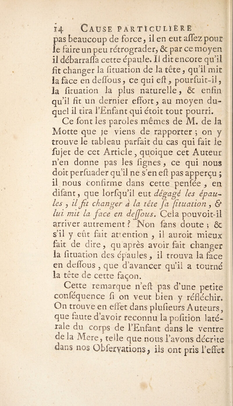 pas beaucoup de force, ii en eut a fiez pour le faire un peu rétrograder, & par ce moyen il débarraffa cette épaule. Ii dit encore qu’il fit changer la fituation de la tête, qu’il mit la face en deffous, ce qui eft , pourfuit-il, la fituation la plus naturelle, & enfin qu’il fit un dernier effort, au moyen du¬ quel il tira l’Enfant qui étoit tout pourri. Ce font les paroles mêmes de M. de la Motte que je viens de rapporter ; on y trouve le tableau parfait du cas qui fait le fujet de cet Article, quoique cet Auteur n’en donne pas les lignes , ce qui nous doit perfuader qu’il ne s’en eft pas apperçu ; ii nous confirme dans cette penfée , en difant, que iorfqu’il eut dégagé les épau¬ les , il fit changer a la tête Ta (ituation, & lui mit la face en dejfious. Cela pouvoit-il arriver autrement ? Non fans doute ; & s’il y eût fût arention , il auroit mieux fait de d ire, qu après avoir fait changer la fituation des épaules, ii trouva la face en defious , que d’avancer qu’il a tourné la tête de cette façon. Cette remarque n eft pas d’une petite conféquence fi on veut bien y réfléchir. On trouve en effet dans plufieurs Auteurs, que faute d’avoir reconnu la pofition laté¬ rale du corps de l’Enfant dans le ventre de la Mere, tefle que nous l’avons décrite dans nos Obferyations, ils ont pris l’effet