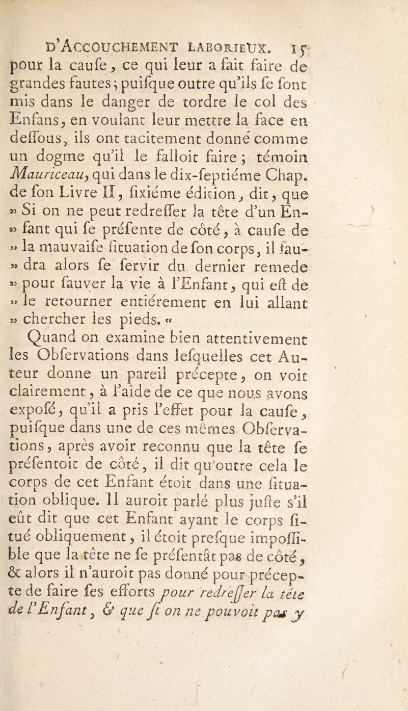 pour la eau Te , ce qui leur a fait faire de grandes fautes ; puifque outre qu’ils fe font mis dans le danger de tordre ie col des En fa n s j en voulant leur mettre la face en delfous, iis ont tacitement donné comme un dogme qu’il le falloir faire ; témoin Mauriceau, qui dans le dix-feptiéme Chap. de fon Livre II, fixiéme édition, dit, que » Si on ne peut redreffer la tête d’un En- « fant qui fe prélente de côté, à caufe de » la niauvaife iituation de fon corps, il fau- « dra alors fe fervir du. dernier remede « pour fauver la vie à l’Enfant, qui eft de » le retourner entièrement en lui allant » chercher les pieds. « Quand on examine bien attentivement les Obfervations dans lefquelles cet Au¬ teur donne un pareil précepte, on voit clairement, à l’aide de ce que nous avons expofé, qu’il a pris l’effet pour la caufe, puifque dans une de ces mêmes Obferva¬ tions, après avoir reconnu que la tête fe préfentoit de côté, il dit qu'outre cela le corps de cet Enfant étoit dans une ficua- tion oblique. 11 auroit parlé plus jufte s’il eut dit que cet Enfant ayant le corps fi~ tué obliquement, il étoit prefque impoffi- ble que la tête ne fe préfentât pas de côté, & alors il n auroit pas donné pour précep¬ te de faire fes efforts pour redreffer la tête de l’Enfant} & que fi on ne pouvait peu y