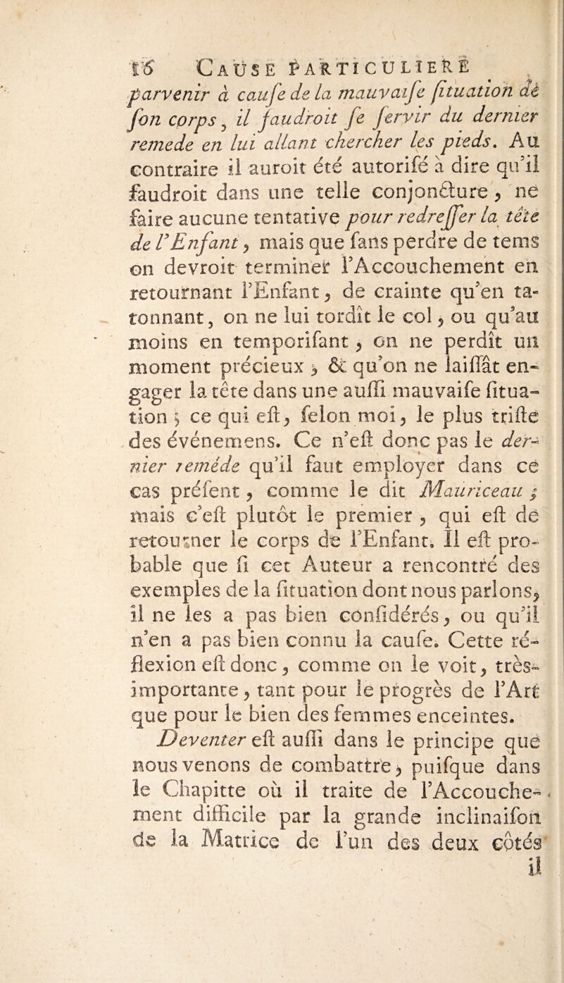 parvenir à caufedela mauvaife fituation dé fon corps, il fau.droit fe fervir du dernier remede en lui allant chercher les pieds. Au contraire il auroit été autorifé à dire qu’il faudroit dans une telle conjoncture, ne faire aucune tentative pour redreffer la tête de U Enfant, mais que fans perdre de tems on devroit termines: l’Accouchement en. retournant l’Enfant, de crainte qu’en tâ¬ tonnant , on ne lui tordît le col, ou qu’au moins en temporifant, on ne perdît un moment précieux 3 & qu’on ne lai liât en¬ gager la tête dans une auffi mauvaife fitua¬ tion \ ce qui eft, félon moi, le plus trille des événemens. Ce n’eft donc pas le der¬ nier remède qu’il faut employer dans ce cas préfent, comme le dit Mauriceau ; mais c’ell plutôt le premier , qui eft de retourner le corps de l’Enfant. Il eft pro¬ bable que fi cet Auteur a rencontré des exemples de la fituation dont nous parlons, il ne les a pas bien cûnfidérés, ou qu’il n’en a pas bien connu la caufe. Cette ré¬ flexion eft donc, comme on le voit, très- importante, tant pour le progrès de l’Art que pour le bien des femmes enceintes. Devetuer eft auffi dans le principe que nous venons de combattre, puifque dans le Chapitte où il traite de l’Accouche- < ment difficile par la grande inclinaifon de la Matrice de l’un des deux côtés il