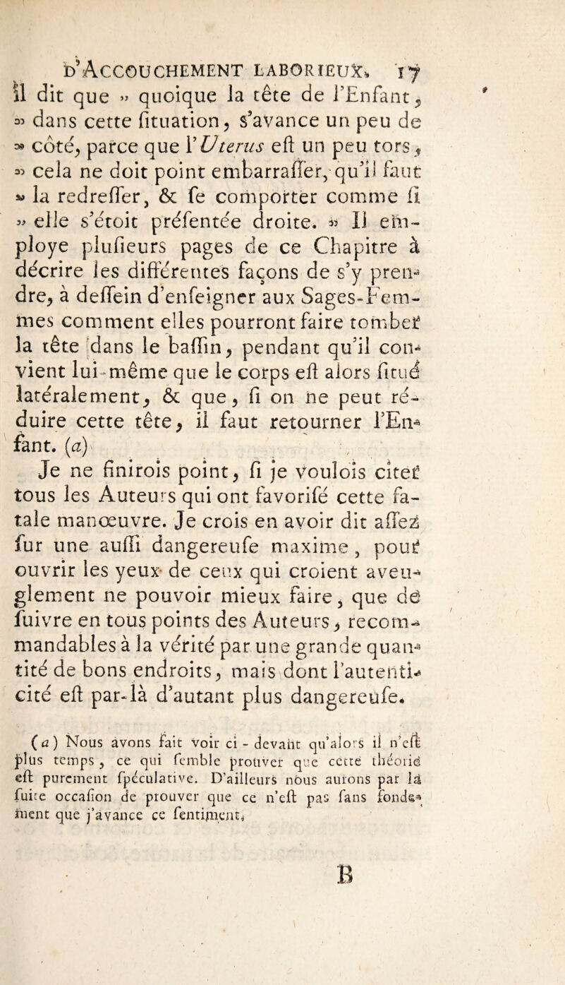 « D’Accouchement laborieux», i*f il dit que »> quoique la tête de l’Enfant , » dans cette fituation, s’avance un peu de » côté, parce que XUtérus eft un peu tors, « cela ne doit point embarrafler, qu’il faut « la redreffer, & fe comporter comme 11 « elle s’étoit préfentée droite. « Il em¬ ployé plufieurs pages de ce Chapitre à décrire les différentes façons de s’y pren¬ dre, à deflein d’enfeigner aux Sages-Fem¬ mes comment elles pourront faire tomber la tête dans le bafiin, pendant qu’il con¬ vient lui-même que le corps eft alors fitué latéralement, & que, fi on ne peut ré¬ duire cette tête, il faut retourner l’En¬ fant. (æ)> Je ne finirais point, fi je vouîois citer tous les Auteurs qui ont favorifé cette fa¬ tale manœuvre. Je crois en avoir dit allez! fur une aufti dangereufe maxime, pour ouvrir les yeux- de ceux qui croient aveu¬ glement ne pouvoir mieux faire, que dé fuivre en tous points des Auteurs, recom¬ mandables à la vérité par une grande quan¬ tité de bons endroits, mais dont fautent!- cité eft par-là d’autant plus dangereufe* (a) Nous avons Fait voir ci - devant qu’alors il n’efl plus temps > ce qui femble prouver que cette théorie eft purement fpéculative. D’ailleurs nous aurons par là fuite occafion de prouver que ce n’eft pas fans fondé3 ruent que j’avance ce fenriment, B