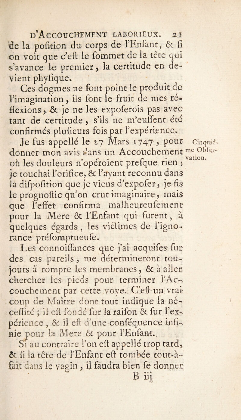 de la pofi-tion du corps de l’Enfant, & fi on voit que c’eft le fommet de la tete qui s’avance le premier, la certitude en de¬ vient phyfique.. Ces dogmes ne font point le produit de l’imagination , ils font le fruit de mes ré¬ flexions y & je ne les expoferois pas avec tant de certitude, s’ils ne m’euffent été confirmés plufieurs fois par l’expérience. Je fus appelle le 2,7 Mars 1747 , pour cincpâeU donner mon avis dans un Accouchement me obfei- ou les douleurs nopéroient pretque rien ; je touchai l’orifice, & l’ayant reconnu dans la difpofition que je viens d’expofer, je fis le prognoftic qu’on crut imaginaire, mais que l’effet* confirma malheureufemenc pour la Mere & l’Enfant qui furent, à quelques égards , les vitlimes de l’igno¬ rance préfomptueufe. Les connoiffances que j’ai acquifes fur des cas pareils, me détermineront tou¬ jours à rompre les membranes, & à aller- chercher les pieds pour terminer l’Ac¬ couchement par cette voye. C’eft-un vrai- coup de Maître dont tout indique la nc- ceflité ; il eft fondé fur la raifon & fur l’ex¬ périence , & il eft d’une conféquence infi¬ nie pour la Mere & pour l’Enfant.. Si au contraire l’on eft appellé trop tard, & fi ia tête de l’Enfant eft tombée tout-à- fait dans le vagin, il faudra bien fe donner B iij.