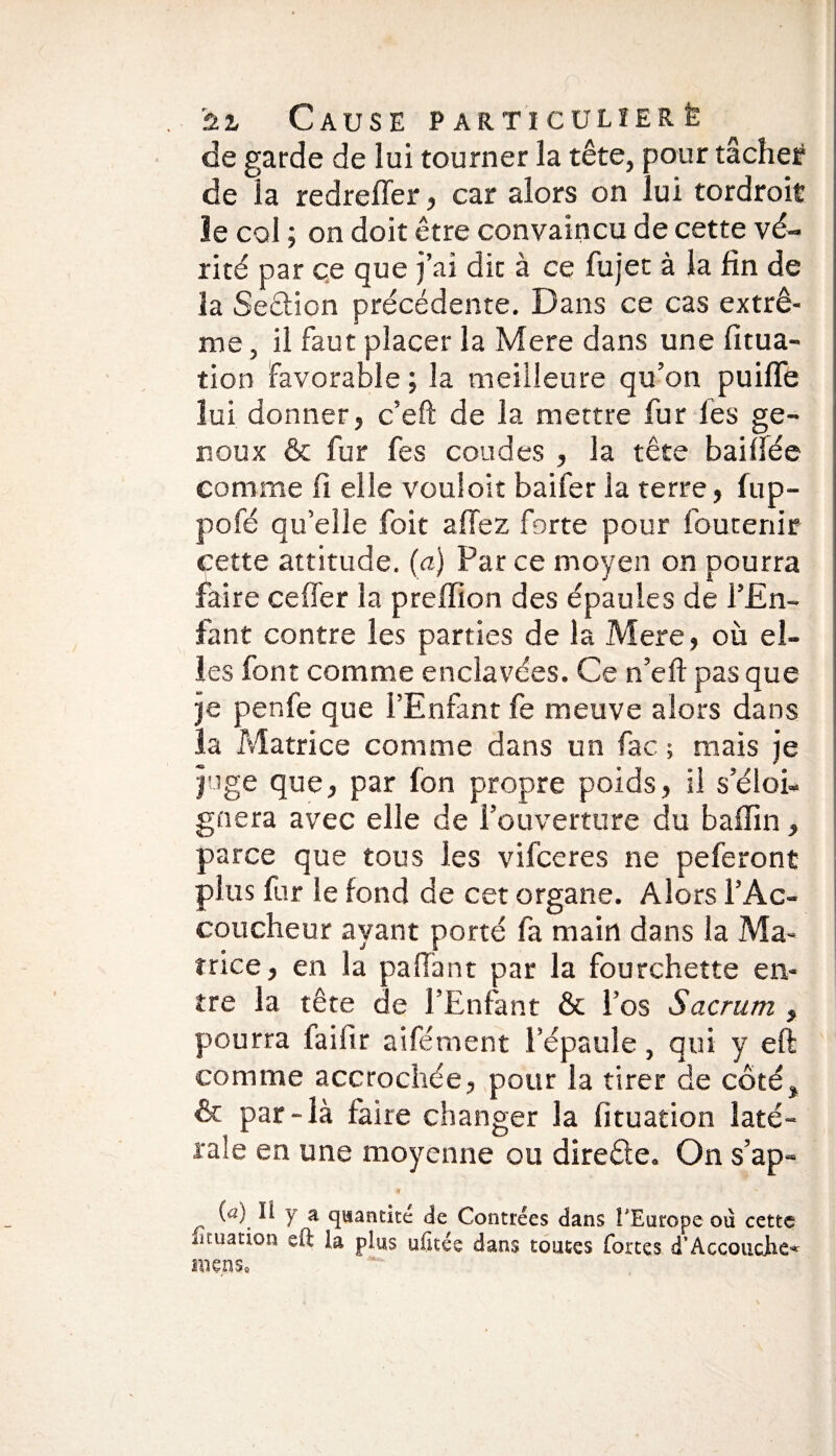 de garde de lui tourner la tête, pour tâcher de la redreffer, car alors on lui tordroit le col ; on doit être convaincu de cette vé¬ rité par ce que j’ai dit à ce fujet à la fin de la Section précédente. Dans ce cas extrê¬ me , il faut placer la Mere dans une fitua- tion Favorable ; la meilleure qu’on puifle lui donner, c’eft de la mettre fur les ge¬ noux & fur fes coudes , la tête baillée comme fi elle vouloir baifer la terre, fup- pofé qu’elle foit a fiez forte pour fou tenir cette attitude. (a) Par ce moyen on pourra faire ce fier la prefiion des épaules de l’En¬ fant contre les parties de la Mere, où el¬ les font comme enclavées. Ce n’eft pas que je penfe que l’Enfant fe meuve alors dans la Matrice comme dans un fac ; mais je juge que, par Ion propre poids, il s’éloi¬ gnera avec elle de l’ouverture du badin, parce que tous les vifceres ne peferont plus fur le fond de cet organe. Alors l’Ac¬ coucheur ayant porté fa main dans la Ma¬ trice , en la pafiant par la fourchette en¬ tre la tête de l’Enfant & l’os Sacrum , pourra faifir aifément l’épaule, qui y eft comme accrochée, pour la tirer de côté, & par-là faire changer la fituation laté¬ rale en une moyenne ou direêle. On s’ap- («) Il y a quantité de Contrées dans l'Europe où cette lituation ed la plus ufitée dans toutes fortes d’Accouche* mens.