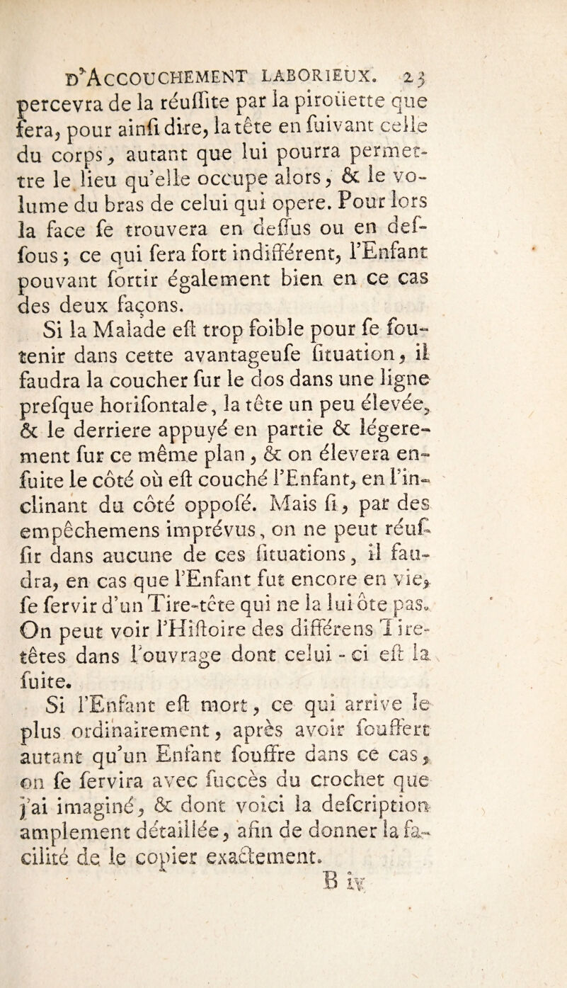 percevra de la réuffite par la piroiiette que fera, pour ainfi dire, la tête en fuivant celle du corps, autant que lui pourra permet¬ tre le lieu quelle occupe alors, & le vo¬ lume du bras de celui qui opéré. Pour lors la face fe trouvera en de (fus ou en aei- fous ; ce qui fera fort indifférent, l’Enfant pouvant fortir également bien en ce cas des deux façons. Si la Malade eft trop foible pour fe fou- tenir dans cette avantageufe fituation, il faudra la coucher fur le dos dans une ligne prefque horifontale, la tête un peu élevée, ôt le derrière appuyé en partie & légère¬ ment fur ce même plan, & on éîevera en- fuite le côté où eft couché l’Enfant, en l’in¬ clinant du côté oppofé. Mais fi, par des empêchemens imprévus, on ne peut réut fir dans aucune de ces Situations, il fau¬ dra, en cas que l’Enfant fut encore en vie, fe fervir d’un Tire-tête qui ne la lui ôte pas. On peut voir l’Hîftoire des diffère ns 1 ire- têtes dans l’ouvrage dont celui - ci eft la fuite. SI l’Enfant eft mort, ce qui arrive le plus ordinairement, après avoir fouffert autant qu’un Enfant fouffre dans ce cas, ©n fe fervira avec fuccès du crochet que j’ai imaginé, & dont voici la defcriptïon amplement détaillée, afin de donner la fa¬ cilité de le copier exactement.
