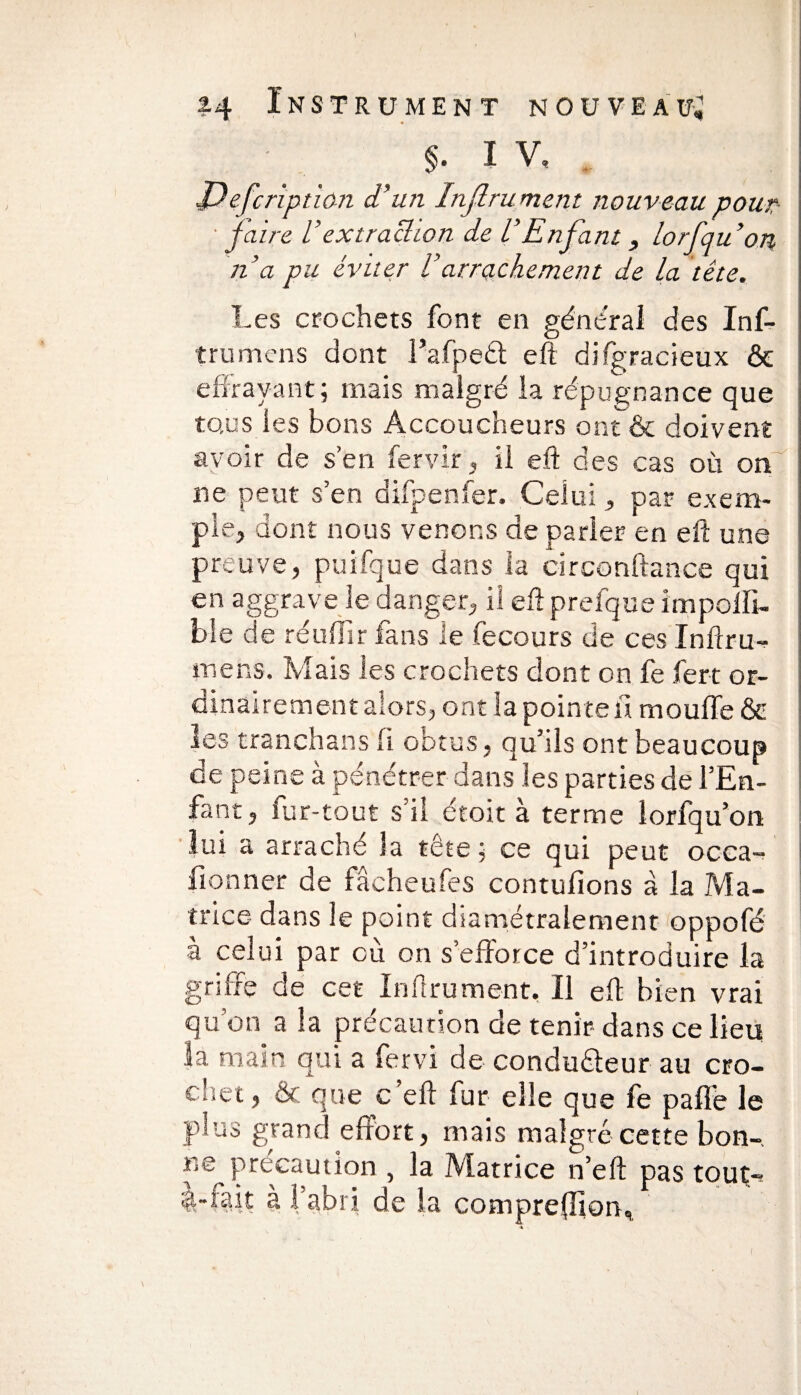 « $. I V, J) efcription d’un Injlru ment nouveau pour • faire U extraction de VEnfant, lorfauon, n’a pu éviter Varrachement de La tête. Les crochets font en général des Inf- trumens dont l’afpeét eft difgracieux & effrayant; mais malgré la répugnance que tous les bons Accoucheurs ont & doivent avoir de s’en fervir, il eft des cas où on' ne peut s’en difpenfer. Celui, par exem¬ ple, dont nous venons de parier en eft une preuve, puifque dans la circonftance qui en aggrave le danger, ii eft prefque impolli- bîe de réuffîr fans le fecours de ces Inftru- mens. Mais les crochets dont on fe fert or¬ dinairement alors , ont la pointe a moufle & les tranchans .h obtus, qu’ils ont beaucoup de peine à pénétrer dans les parties de l’En¬ fant, fur-tout s’il étoit à terme lorfqu’on lui a arraché la tête ; ce qui peut occa- fionner de fâcheufes contufions à la Ma¬ trice dans le point diamétralement oppofé à celui par cù on s’efforce d’introduire la griffe de cet Inftrument, Il eft bien vrai qu’on a la précaution de tenir dans ce lieu la main qui a fervi de conducteur au cro¬ chet, & que c’eft lur elle que fe pafle le plus grand effort, mais malgré cette bon-, r.e précaution , la Matrice n’eft pas tout-? st-rait à l’abri de la comprenions