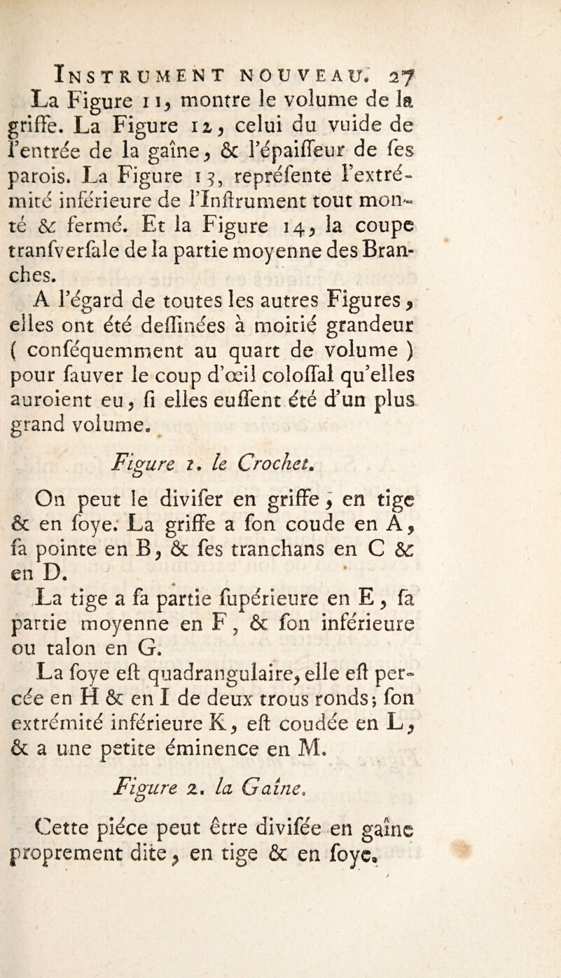 La Figure 11} montre le volume de la griffe. La Figure 11, celui du vuide de l’entrée de la gaine > & l’épaiffeur de Tes parois. La Figure 15, repréfenté l’extré¬ mité inférieure de l’Inftrument tout mon¬ té & fermé. Et la Figure 14, la coupe tranfverfale de la partie moyenne des Bran¬ ches. A l’égard de toutes les autres Figures , elles ont été deffmées à moitié grandeur ( conféquemment au quart de volume ) pour fauver le coup d’œil coloffal qu’elles auroient eu, fi elles eu fient été d’un plus grand volume. Figure z. le Crochet. O11 peut le divifer en griffe, en tige & en foye. La griffe a fon coude en À, fa pointe en B, & fes tranchans en C &c en D. La tige a fa partie fupérieure en E , fa partie moyenne en F, & fon inférieure ou talon en G. La foye eff quadrangulaire, elle eft per¬ cée en H & en I de deux trous ronds; fon extrémité inférieure K, eft coudée en L, & a une petite éminence en M. Figure z. la Gaine, Cette pièce peut être divifée en gaine proprement dite ? en tige & en foye.